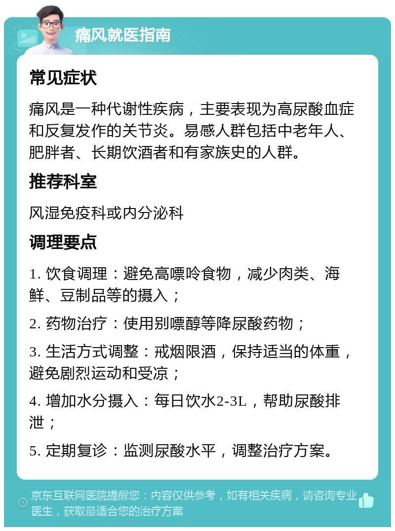 痛风就医指南 常见症状 痛风是一种代谢性疾病，主要表现为高尿酸血症和反复发作的关节炎。易感人群包括中老年人、肥胖者、长期饮酒者和有家族史的人群。 推荐科室 风湿免疫科或内分泌科 调理要点 1. 饮食调理：避免高嘌呤食物，减少肉类、海鲜、豆制品等的摄入； 2. 药物治疗：使用别嘌醇等降尿酸药物； 3. 生活方式调整：戒烟限酒，保持适当的体重，避免剧烈运动和受凉； 4. 增加水分摄入：每日饮水2-3L，帮助尿酸排泄； 5. 定期复诊：监测尿酸水平，调整治疗方案。