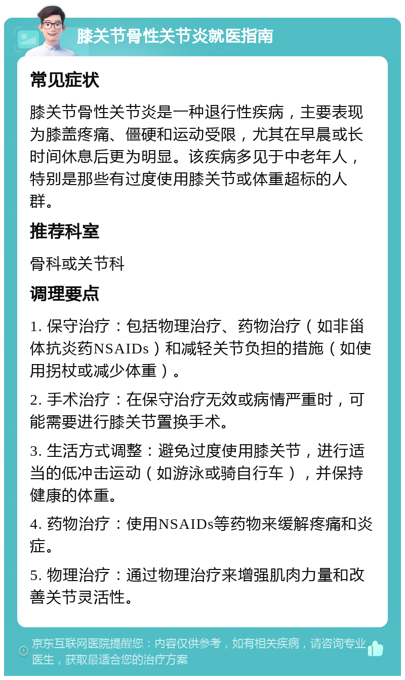 膝关节骨性关节炎就医指南 常见症状 膝关节骨性关节炎是一种退行性疾病，主要表现为膝盖疼痛、僵硬和运动受限，尤其在早晨或长时间休息后更为明显。该疾病多见于中老年人，特别是那些有过度使用膝关节或体重超标的人群。 推荐科室 骨科或关节科 调理要点 1. 保守治疗：包括物理治疗、药物治疗（如非甾体抗炎药NSAIDs）和减轻关节负担的措施（如使用拐杖或减少体重）。 2. 手术治疗：在保守治疗无效或病情严重时，可能需要进行膝关节置换手术。 3. 生活方式调整：避免过度使用膝关节，进行适当的低冲击运动（如游泳或骑自行车），并保持健康的体重。 4. 药物治疗：使用NSAIDs等药物来缓解疼痛和炎症。 5. 物理治疗：通过物理治疗来增强肌肉力量和改善关节灵活性。