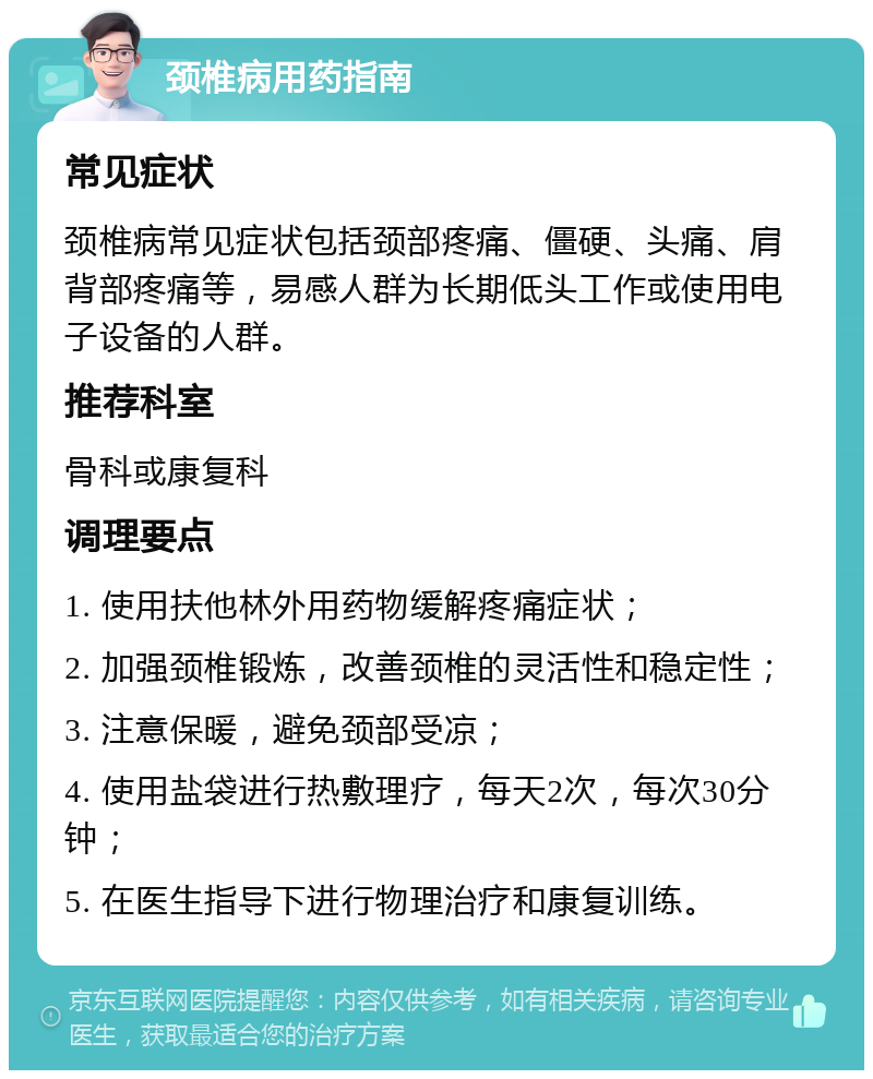 颈椎病用药指南 常见症状 颈椎病常见症状包括颈部疼痛、僵硬、头痛、肩背部疼痛等，易感人群为长期低头工作或使用电子设备的人群。 推荐科室 骨科或康复科 调理要点 1. 使用扶他林外用药物缓解疼痛症状； 2. 加强颈椎锻炼，改善颈椎的灵活性和稳定性； 3. 注意保暖，避免颈部受凉； 4. 使用盐袋进行热敷理疗，每天2次，每次30分钟； 5. 在医生指导下进行物理治疗和康复训练。