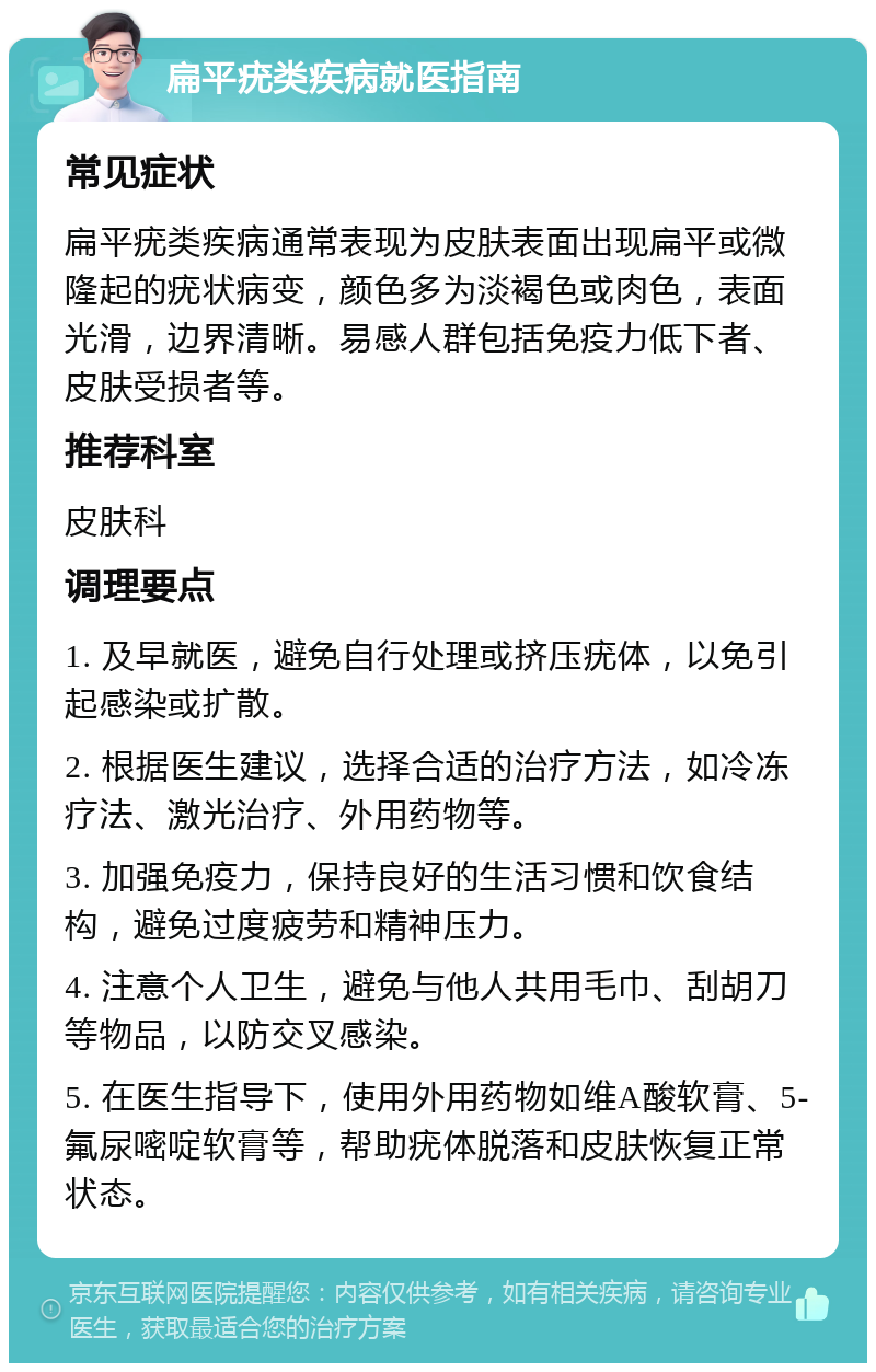 扁平疣类疾病就医指南 常见症状 扁平疣类疾病通常表现为皮肤表面出现扁平或微隆起的疣状病变，颜色多为淡褐色或肉色，表面光滑，边界清晰。易感人群包括免疫力低下者、皮肤受损者等。 推荐科室 皮肤科 调理要点 1. 及早就医，避免自行处理或挤压疣体，以免引起感染或扩散。 2. 根据医生建议，选择合适的治疗方法，如冷冻疗法、激光治疗、外用药物等。 3. 加强免疫力，保持良好的生活习惯和饮食结构，避免过度疲劳和精神压力。 4. 注意个人卫生，避免与他人共用毛巾、刮胡刀等物品，以防交叉感染。 5. 在医生指导下，使用外用药物如维A酸软膏、5-氟尿嘧啶软膏等，帮助疣体脱落和皮肤恢复正常状态。