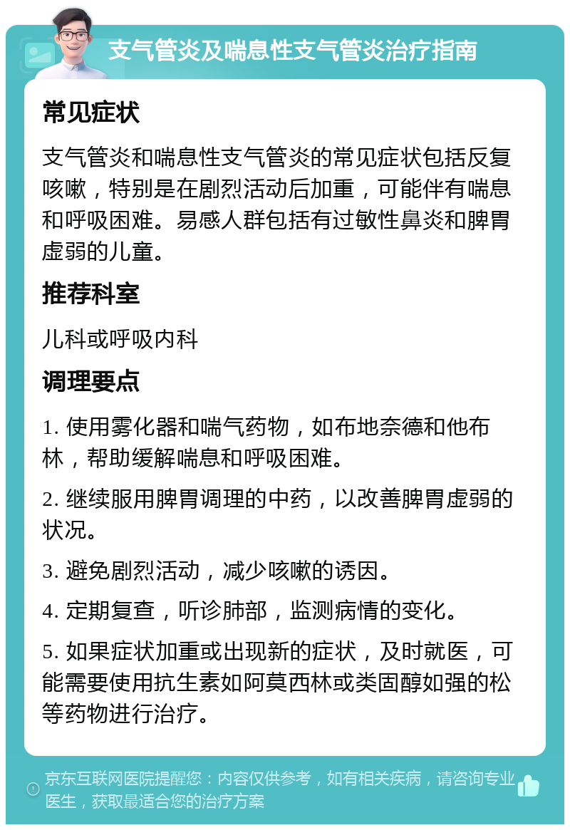 支气管炎及喘息性支气管炎治疗指南 常见症状 支气管炎和喘息性支气管炎的常见症状包括反复咳嗽，特别是在剧烈活动后加重，可能伴有喘息和呼吸困难。易感人群包括有过敏性鼻炎和脾胃虚弱的儿童。 推荐科室 儿科或呼吸内科 调理要点 1. 使用雾化器和喘气药物，如布地奈德和他布林，帮助缓解喘息和呼吸困难。 2. 继续服用脾胃调理的中药，以改善脾胃虚弱的状况。 3. 避免剧烈活动，减少咳嗽的诱因。 4. 定期复查，听诊肺部，监测病情的变化。 5. 如果症状加重或出现新的症状，及时就医，可能需要使用抗生素如阿莫西林或类固醇如强的松等药物进行治疗。