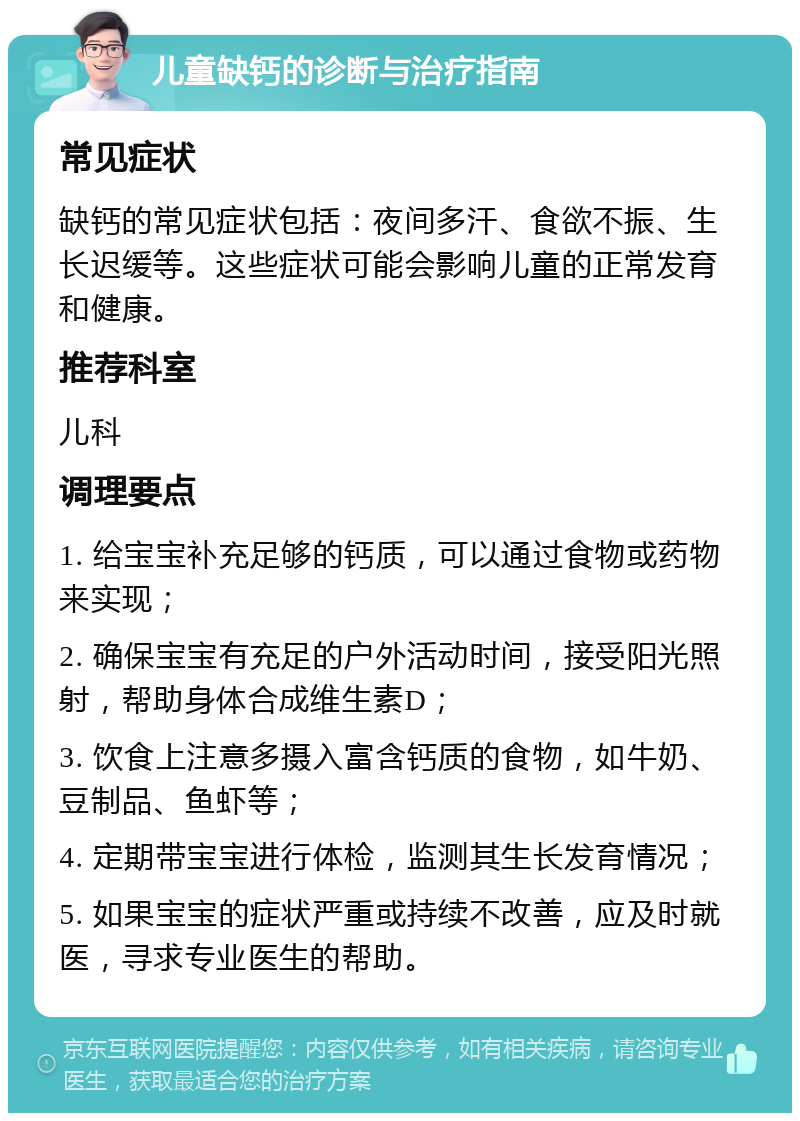 儿童缺钙的诊断与治疗指南 常见症状 缺钙的常见症状包括：夜间多汗、食欲不振、生长迟缓等。这些症状可能会影响儿童的正常发育和健康。 推荐科室 儿科 调理要点 1. 给宝宝补充足够的钙质，可以通过食物或药物来实现； 2. 确保宝宝有充足的户外活动时间，接受阳光照射，帮助身体合成维生素D； 3. 饮食上注意多摄入富含钙质的食物，如牛奶、豆制品、鱼虾等； 4. 定期带宝宝进行体检，监测其生长发育情况； 5. 如果宝宝的症状严重或持续不改善，应及时就医，寻求专业医生的帮助。