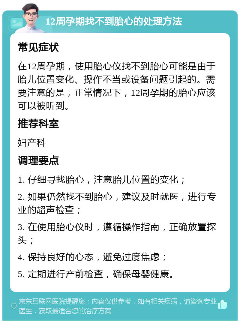 12周孕期找不到胎心的处理方法 常见症状 在12周孕期，使用胎心仪找不到胎心可能是由于胎儿位置变化、操作不当或设备问题引起的。需要注意的是，正常情况下，12周孕期的胎心应该可以被听到。 推荐科室 妇产科 调理要点 1. 仔细寻找胎心，注意胎儿位置的变化； 2. 如果仍然找不到胎心，建议及时就医，进行专业的超声检查； 3. 在使用胎心仪时，遵循操作指南，正确放置探头； 4. 保持良好的心态，避免过度焦虑； 5. 定期进行产前检查，确保母婴健康。