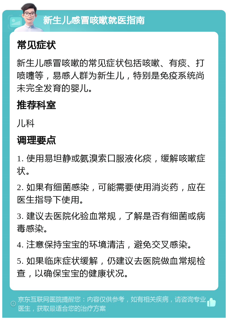 新生儿感冒咳嗽就医指南 常见症状 新生儿感冒咳嗽的常见症状包括咳嗽、有痰、打喷嚏等，易感人群为新生儿，特别是免疫系统尚未完全发育的婴儿。 推荐科室 儿科 调理要点 1. 使用易坦静或氨溴索口服液化痰，缓解咳嗽症状。 2. 如果有细菌感染，可能需要使用消炎药，应在医生指导下使用。 3. 建议去医院化验血常规，了解是否有细菌或病毒感染。 4. 注意保持宝宝的环境清洁，避免交叉感染。 5. 如果临床症状缓解，仍建议去医院做血常规检查，以确保宝宝的健康状况。