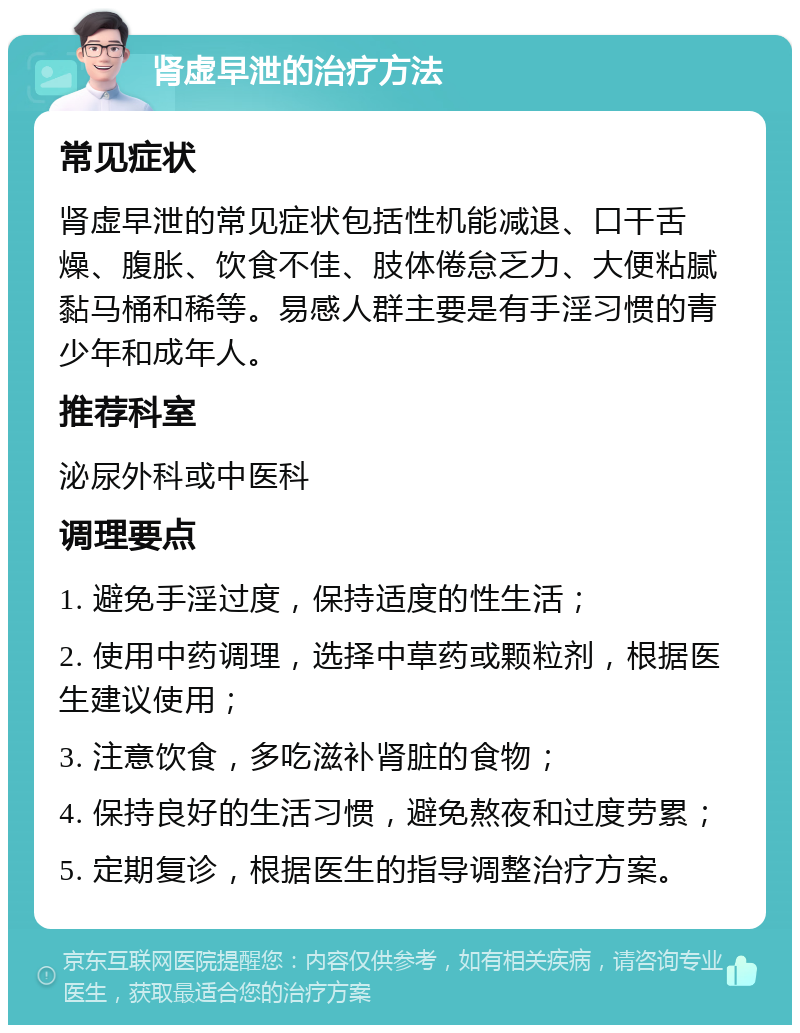 肾虚早泄的治疗方法 常见症状 肾虚早泄的常见症状包括性机能减退、口干舌燥、腹胀、饮食不佳、肢体倦怠乏力、大便粘腻黏马桶和稀等。易感人群主要是有手淫习惯的青少年和成年人。 推荐科室 泌尿外科或中医科 调理要点 1. 避免手淫过度，保持适度的性生活； 2. 使用中药调理，选择中草药或颗粒剂，根据医生建议使用； 3. 注意饮食，多吃滋补肾脏的食物； 4. 保持良好的生活习惯，避免熬夜和过度劳累； 5. 定期复诊，根据医生的指导调整治疗方案。