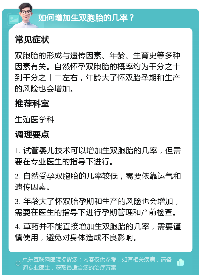 如何增加生双胞胎的几率？ 常见症状 双胞胎的形成与遗传因素、年龄、生育史等多种因素有关。自然怀孕双胞胎的概率约为千分之十到千分之十二左右，年龄大了怀双胎孕期和生产的风险也会增加。 推荐科室 生殖医学科 调理要点 1. 试管婴儿技术可以增加生双胞胎的几率，但需要在专业医生的指导下进行。 2. 自然受孕双胞胎的几率较低，需要依靠运气和遗传因素。 3. 年龄大了怀双胎孕期和生产的风险也会增加，需要在医生的指导下进行孕期管理和产前检查。 4. 草药并不能直接增加生双胞胎的几率，需要谨慎使用，避免对身体造成不良影响。