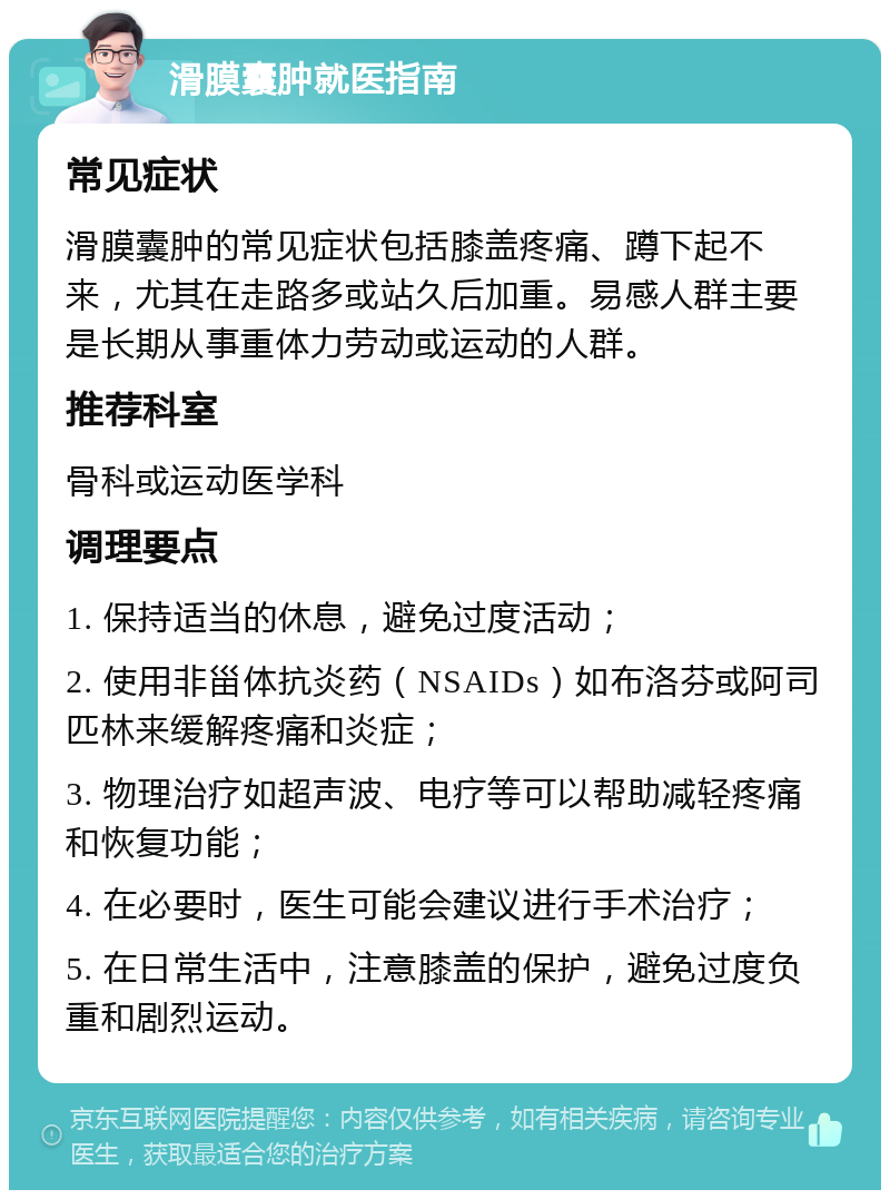 滑膜囊肿就医指南 常见症状 滑膜囊肿的常见症状包括膝盖疼痛、蹲下起不来，尤其在走路多或站久后加重。易感人群主要是长期从事重体力劳动或运动的人群。 推荐科室 骨科或运动医学科 调理要点 1. 保持适当的休息，避免过度活动； 2. 使用非甾体抗炎药（NSAIDs）如布洛芬或阿司匹林来缓解疼痛和炎症； 3. 物理治疗如超声波、电疗等可以帮助减轻疼痛和恢复功能； 4. 在必要时，医生可能会建议进行手术治疗； 5. 在日常生活中，注意膝盖的保护，避免过度负重和剧烈运动。