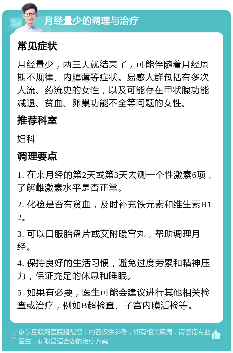 月经量少的调理与治疗 常见症状 月经量少，两三天就结束了，可能伴随着月经周期不规律、内膜薄等症状。易感人群包括有多次人流、药流史的女性，以及可能存在甲状腺功能减退、贫血、卵巢功能不全等问题的女性。 推荐科室 妇科 调理要点 1. 在来月经的第2天或第3天去测一个性激素6项，了解雌激素水平是否正常。 2. 化验是否有贫血，及时补充铁元素和维生素B12。 3. 可以口服胎盘片或艾附暖宫丸，帮助调理月经。 4. 保持良好的生活习惯，避免过度劳累和精神压力，保证充足的休息和睡眠。 5. 如果有必要，医生可能会建议进行其他相关检查或治疗，例如B超检查、子宫内膜活检等。