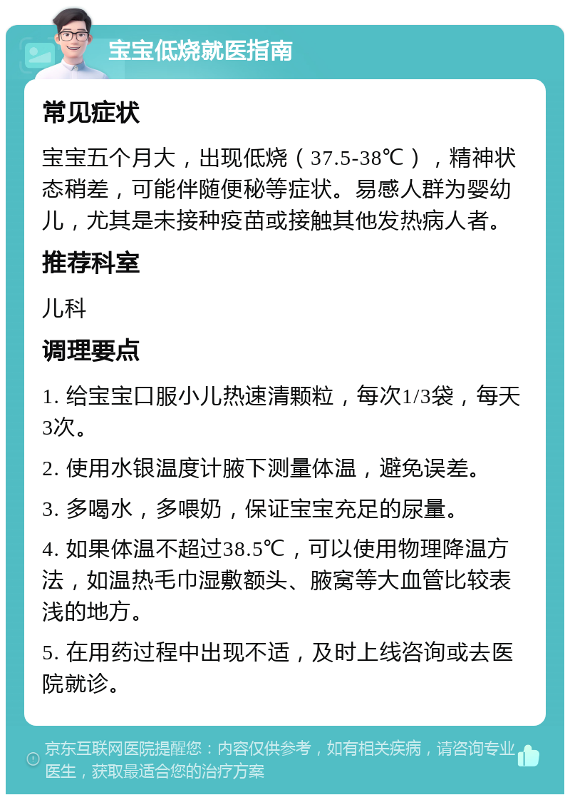 宝宝低烧就医指南 常见症状 宝宝五个月大，出现低烧（37.5-38℃），精神状态稍差，可能伴随便秘等症状。易感人群为婴幼儿，尤其是未接种疫苗或接触其他发热病人者。 推荐科室 儿科 调理要点 1. 给宝宝口服小儿热速清颗粒，每次1/3袋，每天3次。 2. 使用水银温度计腋下测量体温，避免误差。 3. 多喝水，多喂奶，保证宝宝充足的尿量。 4. 如果体温不超过38.5℃，可以使用物理降温方法，如温热毛巾湿敷额头、腋窝等大血管比较表浅的地方。 5. 在用药过程中出现不适，及时上线咨询或去医院就诊。