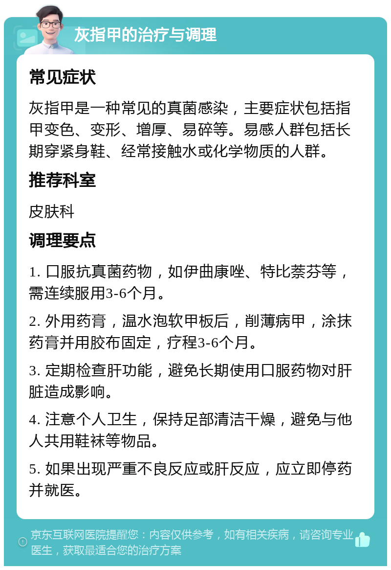 灰指甲的治疗与调理 常见症状 灰指甲是一种常见的真菌感染，主要症状包括指甲变色、变形、增厚、易碎等。易感人群包括长期穿紧身鞋、经常接触水或化学物质的人群。 推荐科室 皮肤科 调理要点 1. 口服抗真菌药物，如伊曲康唑、特比萘芬等，需连续服用3-6个月。 2. 外用药膏，温水泡软甲板后，削薄病甲，涂抹药膏并用胶布固定，疗程3-6个月。 3. 定期检查肝功能，避免长期使用口服药物对肝脏造成影响。 4. 注意个人卫生，保持足部清洁干燥，避免与他人共用鞋袜等物品。 5. 如果出现严重不良反应或肝反应，应立即停药并就医。