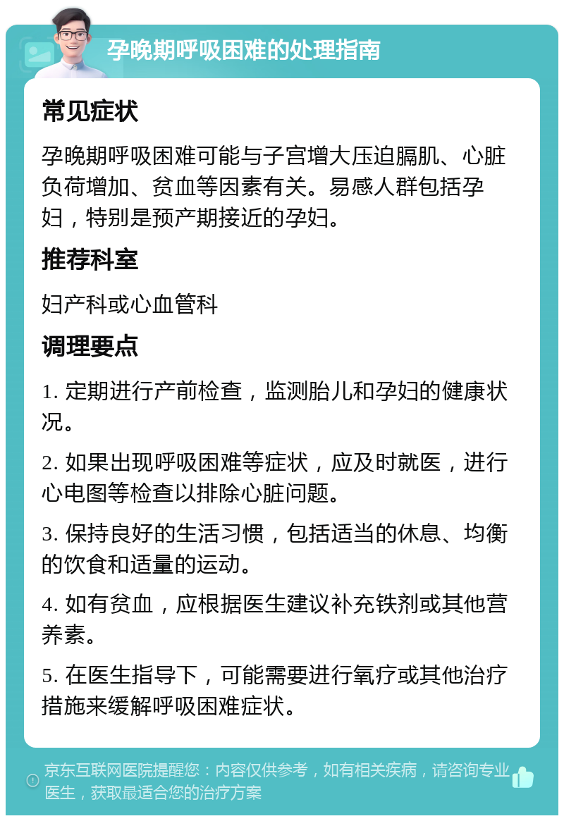 孕晚期呼吸困难的处理指南 常见症状 孕晚期呼吸困难可能与子宫增大压迫膈肌、心脏负荷增加、贫血等因素有关。易感人群包括孕妇，特别是预产期接近的孕妇。 推荐科室 妇产科或心血管科 调理要点 1. 定期进行产前检查，监测胎儿和孕妇的健康状况。 2. 如果出现呼吸困难等症状，应及时就医，进行心电图等检查以排除心脏问题。 3. 保持良好的生活习惯，包括适当的休息、均衡的饮食和适量的运动。 4. 如有贫血，应根据医生建议补充铁剂或其他营养素。 5. 在医生指导下，可能需要进行氧疗或其他治疗措施来缓解呼吸困难症状。