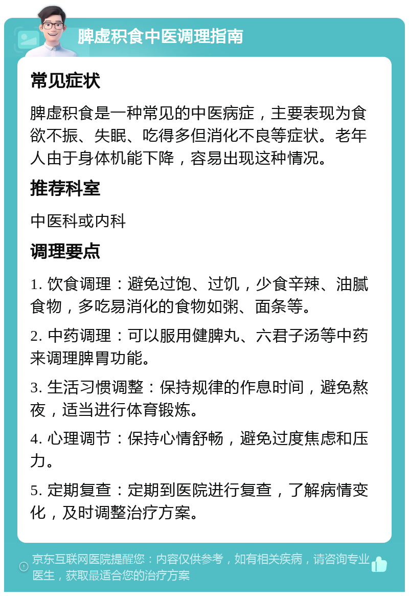 脾虚积食中医调理指南 常见症状 脾虚积食是一种常见的中医病症，主要表现为食欲不振、失眠、吃得多但消化不良等症状。老年人由于身体机能下降，容易出现这种情况。 推荐科室 中医科或内科 调理要点 1. 饮食调理：避免过饱、过饥，少食辛辣、油腻食物，多吃易消化的食物如粥、面条等。 2. 中药调理：可以服用健脾丸、六君子汤等中药来调理脾胃功能。 3. 生活习惯调整：保持规律的作息时间，避免熬夜，适当进行体育锻炼。 4. 心理调节：保持心情舒畅，避免过度焦虑和压力。 5. 定期复查：定期到医院进行复查，了解病情变化，及时调整治疗方案。