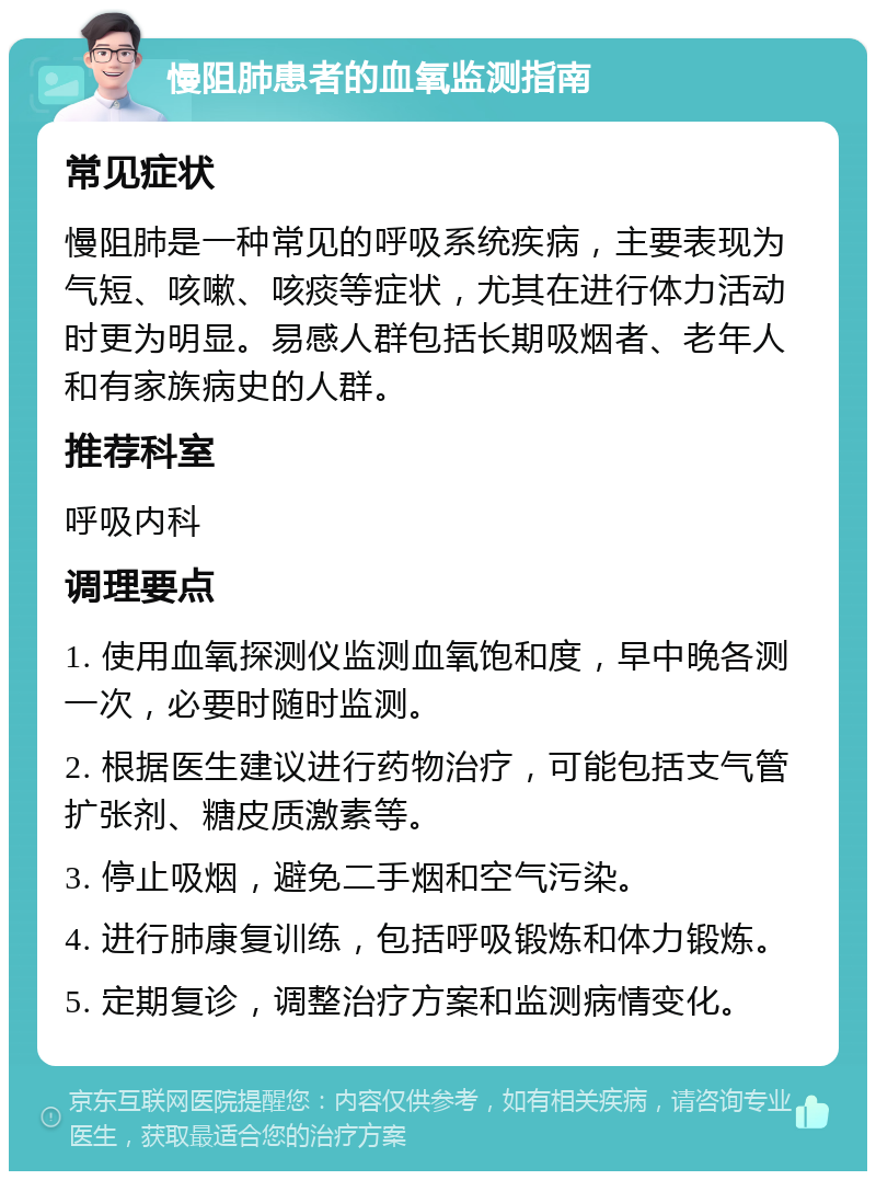 慢阻肺患者的血氧监测指南 常见症状 慢阻肺是一种常见的呼吸系统疾病，主要表现为气短、咳嗽、咳痰等症状，尤其在进行体力活动时更为明显。易感人群包括长期吸烟者、老年人和有家族病史的人群。 推荐科室 呼吸内科 调理要点 1. 使用血氧探测仪监测血氧饱和度，早中晚各测一次，必要时随时监测。 2. 根据医生建议进行药物治疗，可能包括支气管扩张剂、糖皮质激素等。 3. 停止吸烟，避免二手烟和空气污染。 4. 进行肺康复训练，包括呼吸锻炼和体力锻炼。 5. 定期复诊，调整治疗方案和监测病情变化。