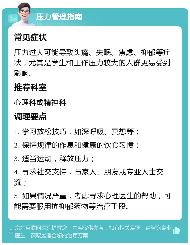 压力管理指南 常见症状 压力过大可能导致头痛、失眠、焦虑、抑郁等症状，尤其是学生和工作压力较大的人群更易受到影响。 推荐科室 心理科或精神科 调理要点 1. 学习放松技巧，如深呼吸、冥想等； 2. 保持规律的作息和健康的饮食习惯； 3. 适当运动，释放压力； 4. 寻求社交支持，与家人、朋友或专业人士交流； 5. 如果情况严重，考虑寻求心理医生的帮助，可能需要服用抗抑郁药物等治疗手段。