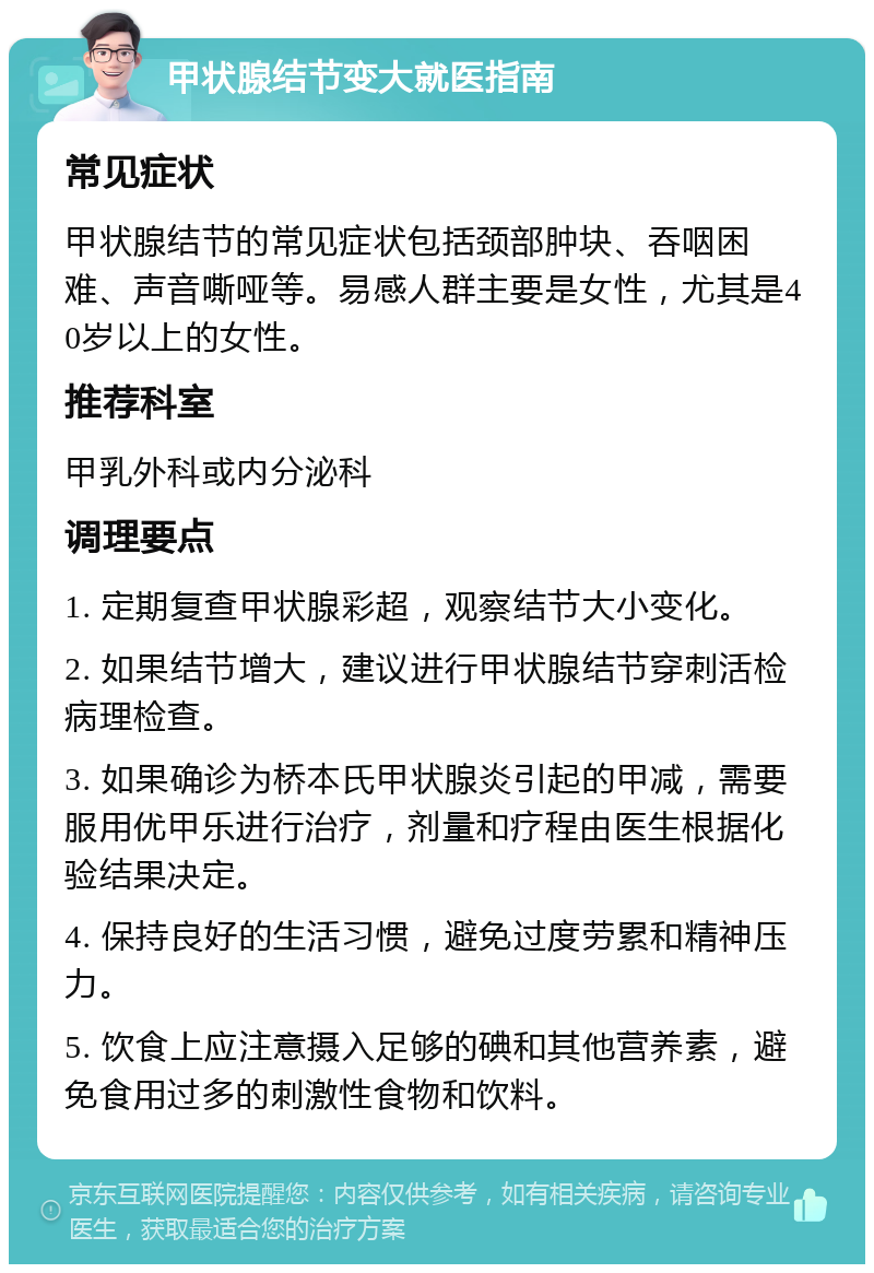 甲状腺结节变大就医指南 常见症状 甲状腺结节的常见症状包括颈部肿块、吞咽困难、声音嘶哑等。易感人群主要是女性，尤其是40岁以上的女性。 推荐科室 甲乳外科或内分泌科 调理要点 1. 定期复查甲状腺彩超，观察结节大小变化。 2. 如果结节增大，建议进行甲状腺结节穿刺活检病理检查。 3. 如果确诊为桥本氏甲状腺炎引起的甲减，需要服用优甲乐进行治疗，剂量和疗程由医生根据化验结果决定。 4. 保持良好的生活习惯，避免过度劳累和精神压力。 5. 饮食上应注意摄入足够的碘和其他营养素，避免食用过多的刺激性食物和饮料。