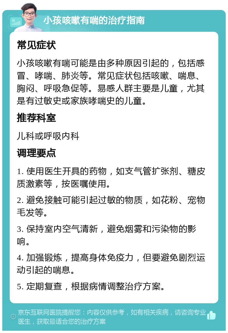 小孩咳嗽有喘的治疗指南 常见症状 小孩咳嗽有喘可能是由多种原因引起的，包括感冒、哮喘、肺炎等。常见症状包括咳嗽、喘息、胸闷、呼吸急促等。易感人群主要是儿童，尤其是有过敏史或家族哮喘史的儿童。 推荐科室 儿科或呼吸内科 调理要点 1. 使用医生开具的药物，如支气管扩张剂、糖皮质激素等，按医嘱使用。 2. 避免接触可能引起过敏的物质，如花粉、宠物毛发等。 3. 保持室内空气清新，避免烟雾和污染物的影响。 4. 加强锻炼，提高身体免疫力，但要避免剧烈运动引起的喘息。 5. 定期复查，根据病情调整治疗方案。