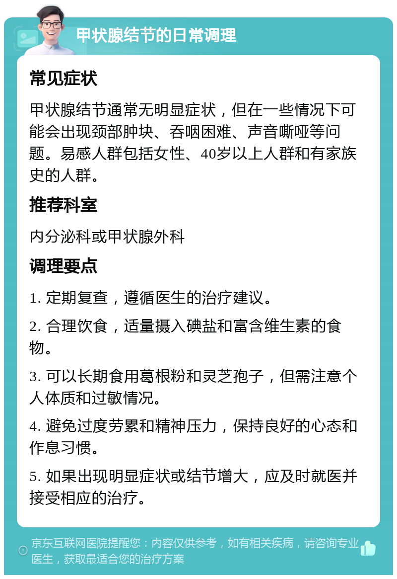 甲状腺结节的日常调理 常见症状 甲状腺结节通常无明显症状，但在一些情况下可能会出现颈部肿块、吞咽困难、声音嘶哑等问题。易感人群包括女性、40岁以上人群和有家族史的人群。 推荐科室 内分泌科或甲状腺外科 调理要点 1. 定期复查，遵循医生的治疗建议。 2. 合理饮食，适量摄入碘盐和富含维生素的食物。 3. 可以长期食用葛根粉和灵芝孢子，但需注意个人体质和过敏情况。 4. 避免过度劳累和精神压力，保持良好的心态和作息习惯。 5. 如果出现明显症状或结节增大，应及时就医并接受相应的治疗。