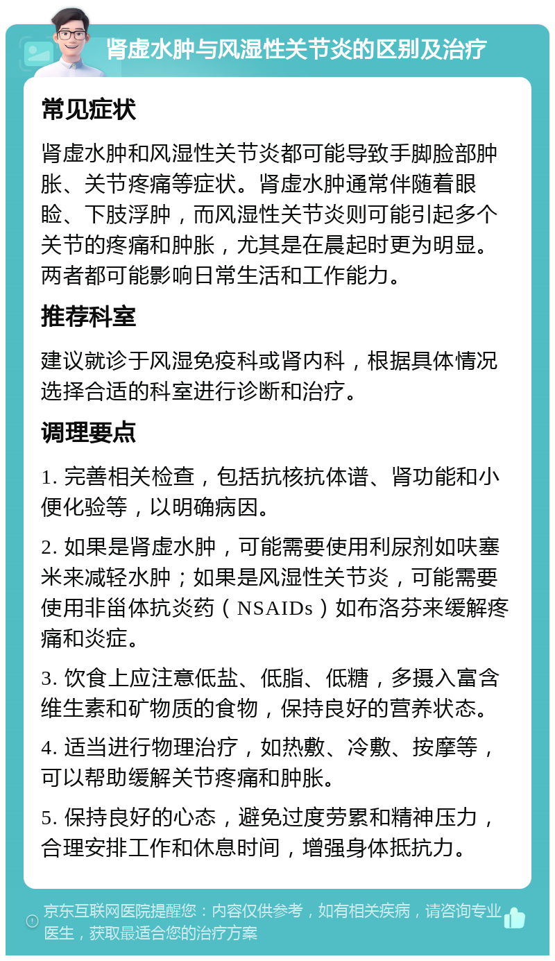 肾虚水肿与风湿性关节炎的区别及治疗 常见症状 肾虚水肿和风湿性关节炎都可能导致手脚脸部肿胀、关节疼痛等症状。肾虚水肿通常伴随着眼睑、下肢浮肿，而风湿性关节炎则可能引起多个关节的疼痛和肿胀，尤其是在晨起时更为明显。两者都可能影响日常生活和工作能力。 推荐科室 建议就诊于风湿免疫科或肾内科，根据具体情况选择合适的科室进行诊断和治疗。 调理要点 1. 完善相关检查，包括抗核抗体谱、肾功能和小便化验等，以明确病因。 2. 如果是肾虚水肿，可能需要使用利尿剂如呋塞米来减轻水肿；如果是风湿性关节炎，可能需要使用非甾体抗炎药（NSAIDs）如布洛芬来缓解疼痛和炎症。 3. 饮食上应注意低盐、低脂、低糖，多摄入富含维生素和矿物质的食物，保持良好的营养状态。 4. 适当进行物理治疗，如热敷、冷敷、按摩等，可以帮助缓解关节疼痛和肿胀。 5. 保持良好的心态，避免过度劳累和精神压力，合理安排工作和休息时间，增强身体抵抗力。