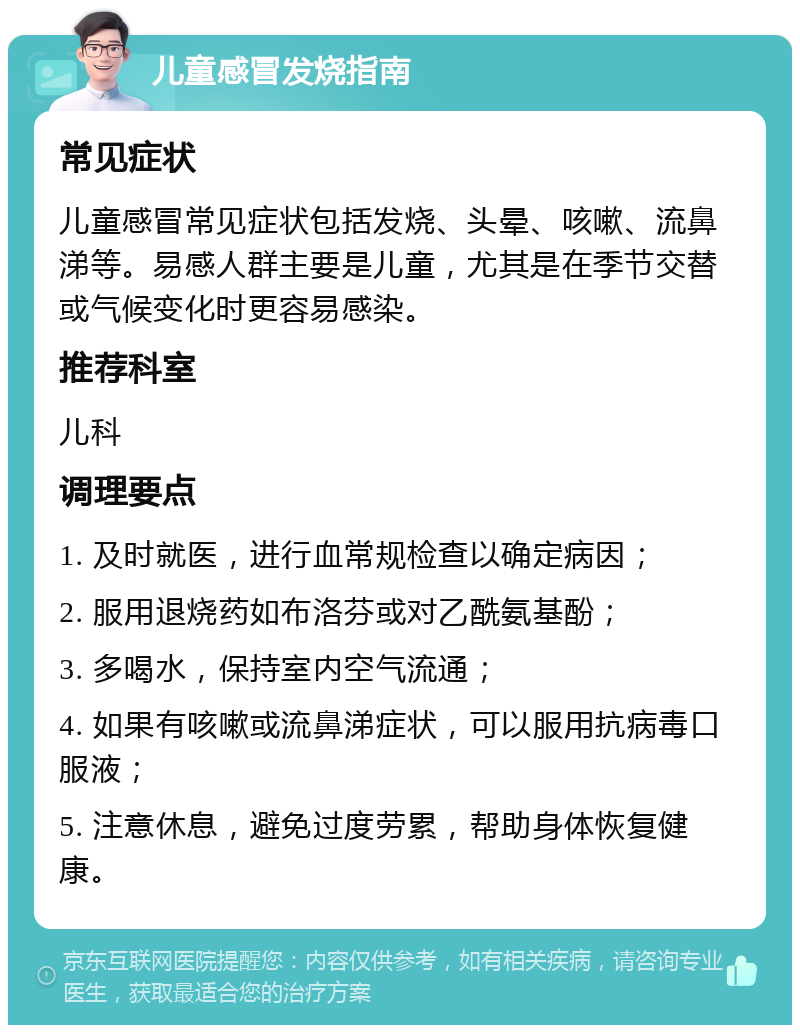 儿童感冒发烧指南 常见症状 儿童感冒常见症状包括发烧、头晕、咳嗽、流鼻涕等。易感人群主要是儿童，尤其是在季节交替或气候变化时更容易感染。 推荐科室 儿科 调理要点 1. 及时就医，进行血常规检查以确定病因； 2. 服用退烧药如布洛芬或对乙酰氨基酚； 3. 多喝水，保持室内空气流通； 4. 如果有咳嗽或流鼻涕症状，可以服用抗病毒口服液； 5. 注意休息，避免过度劳累，帮助身体恢复健康。