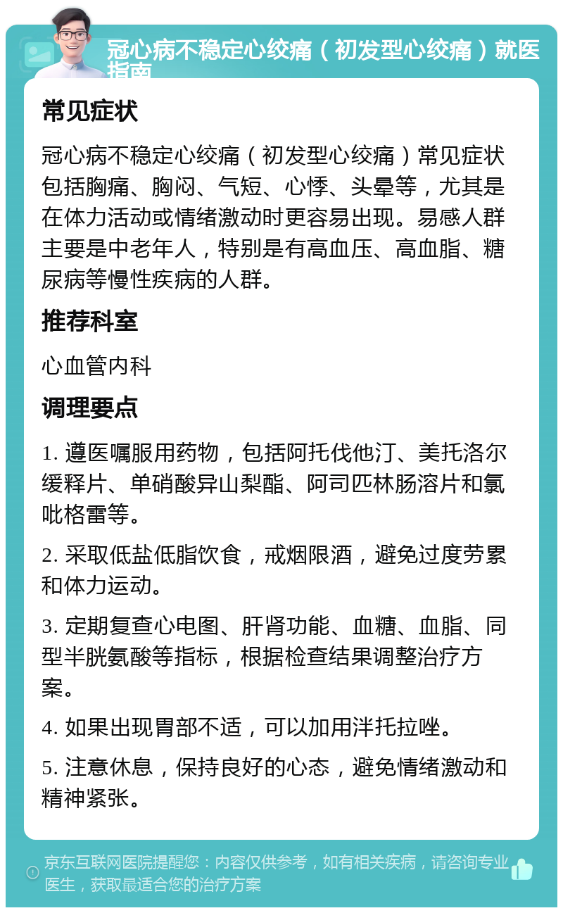 冠心病不稳定心绞痛（初发型心绞痛）就医指南 常见症状 冠心病不稳定心绞痛（初发型心绞痛）常见症状包括胸痛、胸闷、气短、心悸、头晕等，尤其是在体力活动或情绪激动时更容易出现。易感人群主要是中老年人，特别是有高血压、高血脂、糖尿病等慢性疾病的人群。 推荐科室 心血管内科 调理要点 1. 遵医嘱服用药物，包括阿托伐他汀、美托洛尔缓释片、单硝酸异山梨酯、阿司匹林肠溶片和氯吡格雷等。 2. 采取低盐低脂饮食，戒烟限酒，避免过度劳累和体力运动。 3. 定期复查心电图、肝肾功能、血糖、血脂、同型半胱氨酸等指标，根据检查结果调整治疗方案。 4. 如果出现胃部不适，可以加用泮托拉唑。 5. 注意休息，保持良好的心态，避免情绪激动和精神紧张。