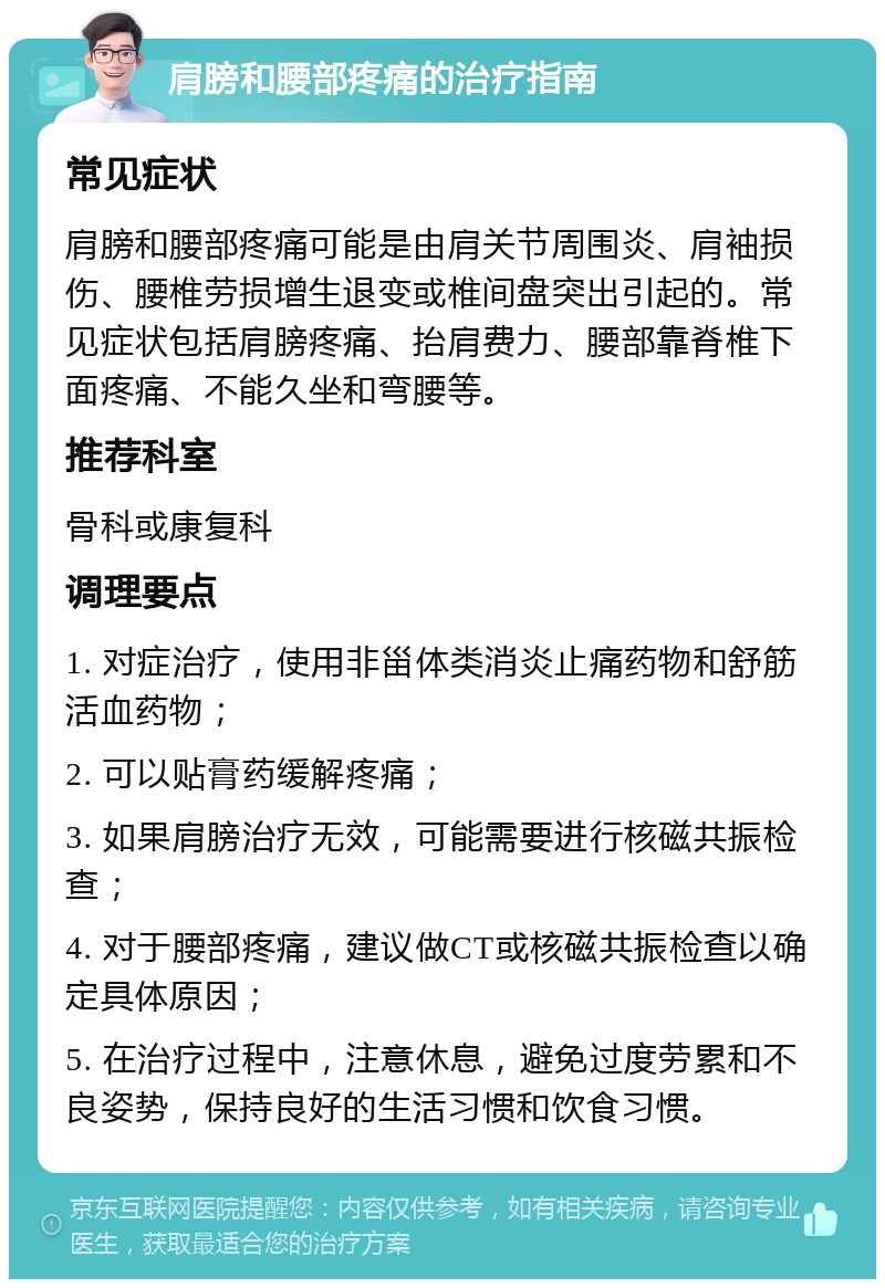 肩膀和腰部疼痛的治疗指南 常见症状 肩膀和腰部疼痛可能是由肩关节周围炎、肩袖损伤、腰椎劳损增生退变或椎间盘突出引起的。常见症状包括肩膀疼痛、抬肩费力、腰部靠脊椎下面疼痛、不能久坐和弯腰等。 推荐科室 骨科或康复科 调理要点 1. 对症治疗，使用非甾体类消炎止痛药物和舒筋活血药物； 2. 可以贴膏药缓解疼痛； 3. 如果肩膀治疗无效，可能需要进行核磁共振检查； 4. 对于腰部疼痛，建议做CT或核磁共振检查以确定具体原因； 5. 在治疗过程中，注意休息，避免过度劳累和不良姿势，保持良好的生活习惯和饮食习惯。