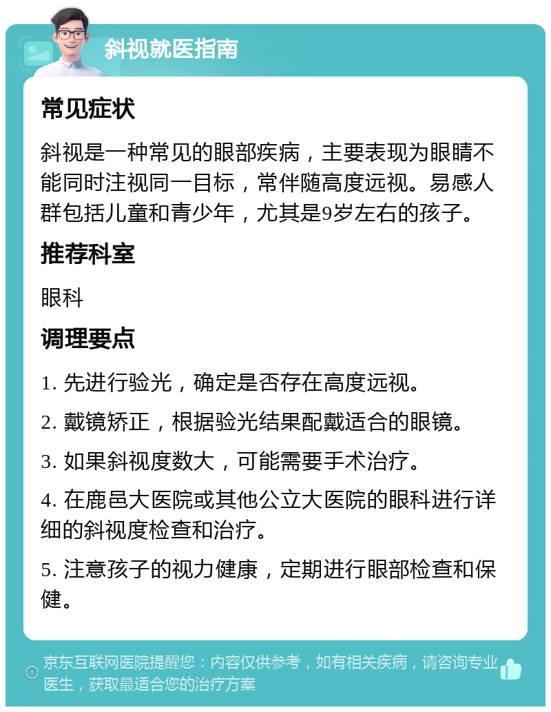 斜视就医指南 常见症状 斜视是一种常见的眼部疾病，主要表现为眼睛不能同时注视同一目标，常伴随高度远视。易感人群包括儿童和青少年，尤其是9岁左右的孩子。 推荐科室 眼科 调理要点 1. 先进行验光，确定是否存在高度远视。 2. 戴镜矫正，根据验光结果配戴适合的眼镜。 3. 如果斜视度数大，可能需要手术治疗。 4. 在鹿邑大医院或其他公立大医院的眼科进行详细的斜视度检查和治疗。 5. 注意孩子的视力健康，定期进行眼部检查和保健。