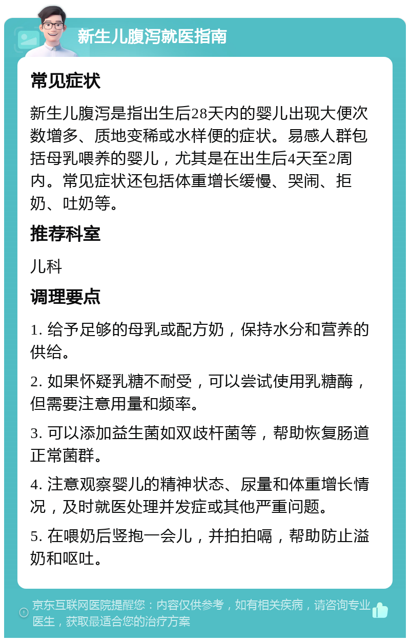 新生儿腹泻就医指南 常见症状 新生儿腹泻是指出生后28天内的婴儿出现大便次数增多、质地变稀或水样便的症状。易感人群包括母乳喂养的婴儿，尤其是在出生后4天至2周内。常见症状还包括体重增长缓慢、哭闹、拒奶、吐奶等。 推荐科室 儿科 调理要点 1. 给予足够的母乳或配方奶，保持水分和营养的供给。 2. 如果怀疑乳糖不耐受，可以尝试使用乳糖酶，但需要注意用量和频率。 3. 可以添加益生菌如双歧杆菌等，帮助恢复肠道正常菌群。 4. 注意观察婴儿的精神状态、尿量和体重增长情况，及时就医处理并发症或其他严重问题。 5. 在喂奶后竖抱一会儿，并拍拍嗝，帮助防止溢奶和呕吐。