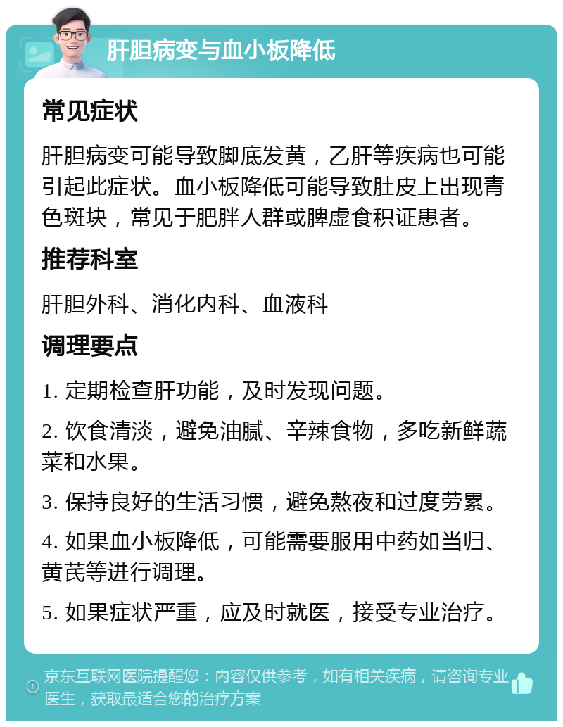 肝胆病变与血小板降低 常见症状 肝胆病变可能导致脚底发黄，乙肝等疾病也可能引起此症状。血小板降低可能导致肚皮上出现青色斑块，常见于肥胖人群或脾虚食积证患者。 推荐科室 肝胆外科、消化内科、血液科 调理要点 1. 定期检查肝功能，及时发现问题。 2. 饮食清淡，避免油腻、辛辣食物，多吃新鲜蔬菜和水果。 3. 保持良好的生活习惯，避免熬夜和过度劳累。 4. 如果血小板降低，可能需要服用中药如当归、黄芪等进行调理。 5. 如果症状严重，应及时就医，接受专业治疗。