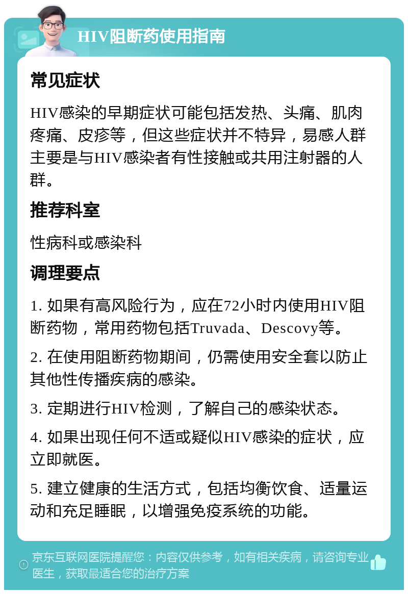 HIV阻断药使用指南 常见症状 HIV感染的早期症状可能包括发热、头痛、肌肉疼痛、皮疹等，但这些症状并不特异，易感人群主要是与HIV感染者有性接触或共用注射器的人群。 推荐科室 性病科或感染科 调理要点 1. 如果有高风险行为，应在72小时内使用HIV阻断药物，常用药物包括Truvada、Descovy等。 2. 在使用阻断药物期间，仍需使用安全套以防止其他性传播疾病的感染。 3. 定期进行HIV检测，了解自己的感染状态。 4. 如果出现任何不适或疑似HIV感染的症状，应立即就医。 5. 建立健康的生活方式，包括均衡饮食、适量运动和充足睡眠，以增强免疫系统的功能。