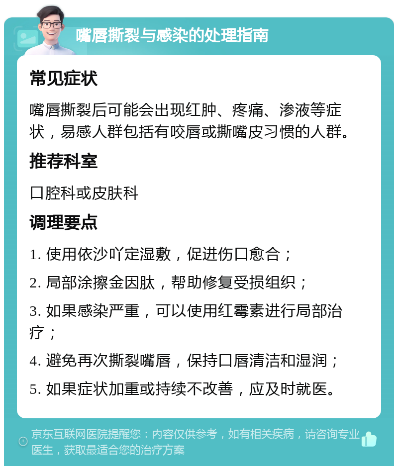 嘴唇撕裂与感染的处理指南 常见症状 嘴唇撕裂后可能会出现红肿、疼痛、渗液等症状，易感人群包括有咬唇或撕嘴皮习惯的人群。 推荐科室 口腔科或皮肤科 调理要点 1. 使用依沙吖定湿敷，促进伤口愈合； 2. 局部涂擦金因肽，帮助修复受损组织； 3. 如果感染严重，可以使用红霉素进行局部治疗； 4. 避免再次撕裂嘴唇，保持口唇清洁和湿润； 5. 如果症状加重或持续不改善，应及时就医。