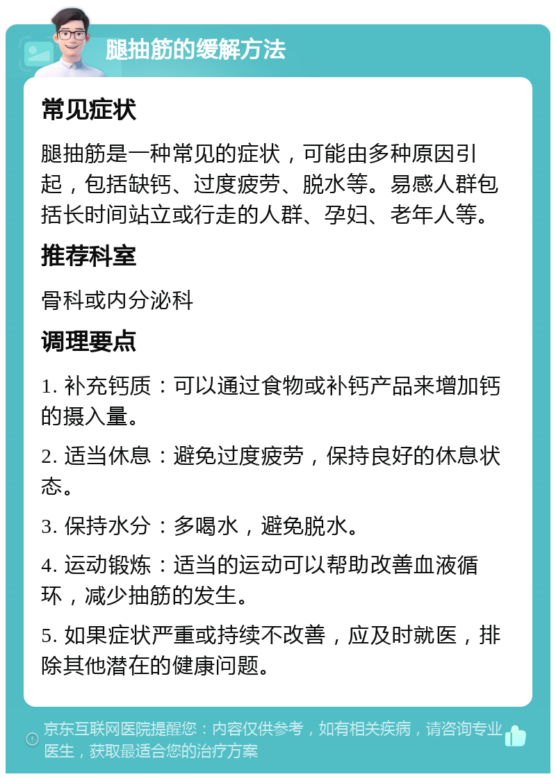 腿抽筋的缓解方法 常见症状 腿抽筋是一种常见的症状，可能由多种原因引起，包括缺钙、过度疲劳、脱水等。易感人群包括长时间站立或行走的人群、孕妇、老年人等。 推荐科室 骨科或内分泌科 调理要点 1. 补充钙质：可以通过食物或补钙产品来增加钙的摄入量。 2. 适当休息：避免过度疲劳，保持良好的休息状态。 3. 保持水分：多喝水，避免脱水。 4. 运动锻炼：适当的运动可以帮助改善血液循环，减少抽筋的发生。 5. 如果症状严重或持续不改善，应及时就医，排除其他潜在的健康问题。