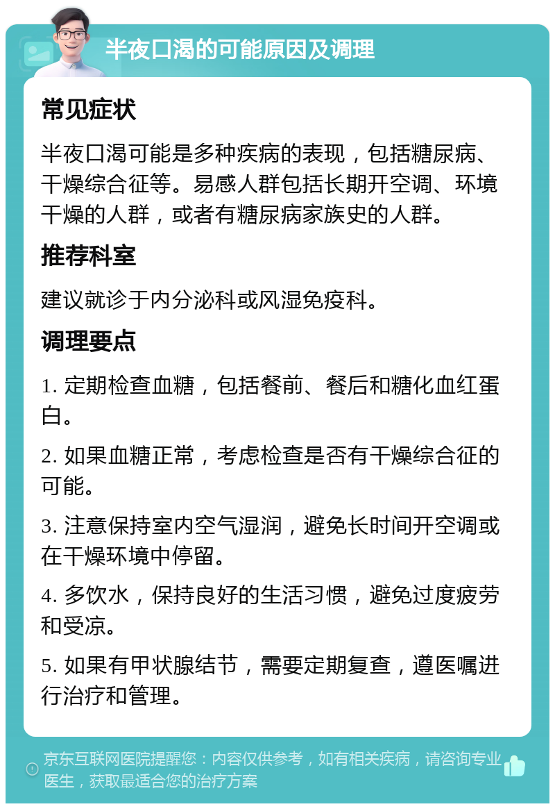 半夜口渴的可能原因及调理 常见症状 半夜口渴可能是多种疾病的表现，包括糖尿病、干燥综合征等。易感人群包括长期开空调、环境干燥的人群，或者有糖尿病家族史的人群。 推荐科室 建议就诊于内分泌科或风湿免疫科。 调理要点 1. 定期检查血糖，包括餐前、餐后和糖化血红蛋白。 2. 如果血糖正常，考虑检查是否有干燥综合征的可能。 3. 注意保持室内空气湿润，避免长时间开空调或在干燥环境中停留。 4. 多饮水，保持良好的生活习惯，避免过度疲劳和受凉。 5. 如果有甲状腺结节，需要定期复查，遵医嘱进行治疗和管理。