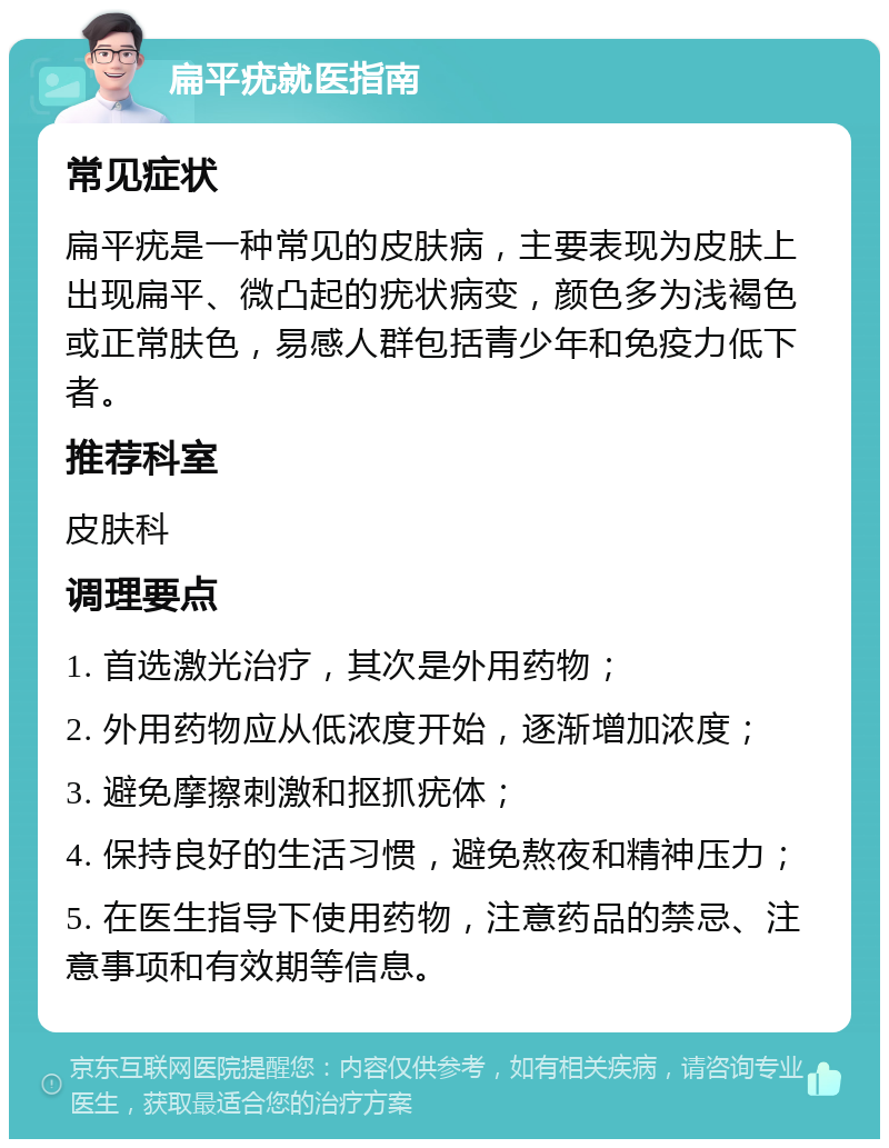 扁平疣就医指南 常见症状 扁平疣是一种常见的皮肤病，主要表现为皮肤上出现扁平、微凸起的疣状病变，颜色多为浅褐色或正常肤色，易感人群包括青少年和免疫力低下者。 推荐科室 皮肤科 调理要点 1. 首选激光治疗，其次是外用药物； 2. 外用药物应从低浓度开始，逐渐增加浓度； 3. 避免摩擦刺激和抠抓疣体； 4. 保持良好的生活习惯，避免熬夜和精神压力； 5. 在医生指导下使用药物，注意药品的禁忌、注意事项和有效期等信息。