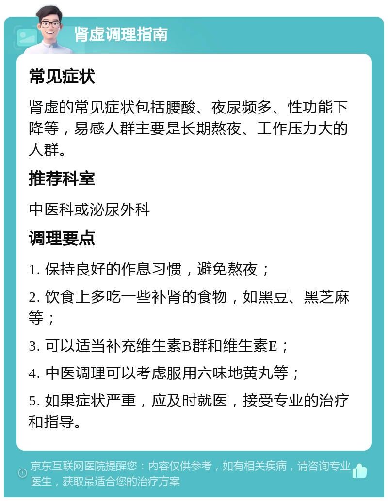 肾虚调理指南 常见症状 肾虚的常见症状包括腰酸、夜尿频多、性功能下降等，易感人群主要是长期熬夜、工作压力大的人群。 推荐科室 中医科或泌尿外科 调理要点 1. 保持良好的作息习惯，避免熬夜； 2. 饮食上多吃一些补肾的食物，如黑豆、黑芝麻等； 3. 可以适当补充维生素B群和维生素E； 4. 中医调理可以考虑服用六味地黄丸等； 5. 如果症状严重，应及时就医，接受专业的治疗和指导。