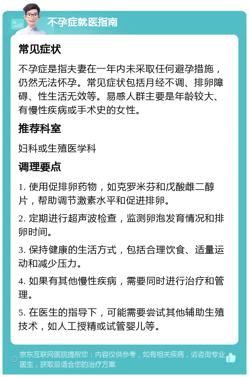 不孕症就医指南 常见症状 不孕症是指夫妻在一年内未采取任何避孕措施，仍然无法怀孕。常见症状包括月经不调、排卵障碍、性生活无效等。易感人群主要是年龄较大、有慢性疾病或手术史的女性。 推荐科室 妇科或生殖医学科 调理要点 1. 使用促排卵药物，如克罗米芬和戊酸雌二醇片，帮助调节激素水平和促进排卵。 2. 定期进行超声波检查，监测卵泡发育情况和排卵时间。 3. 保持健康的生活方式，包括合理饮食、适量运动和减少压力。 4. 如果有其他慢性疾病，需要同时进行治疗和管理。 5. 在医生的指导下，可能需要尝试其他辅助生殖技术，如人工授精或试管婴儿等。