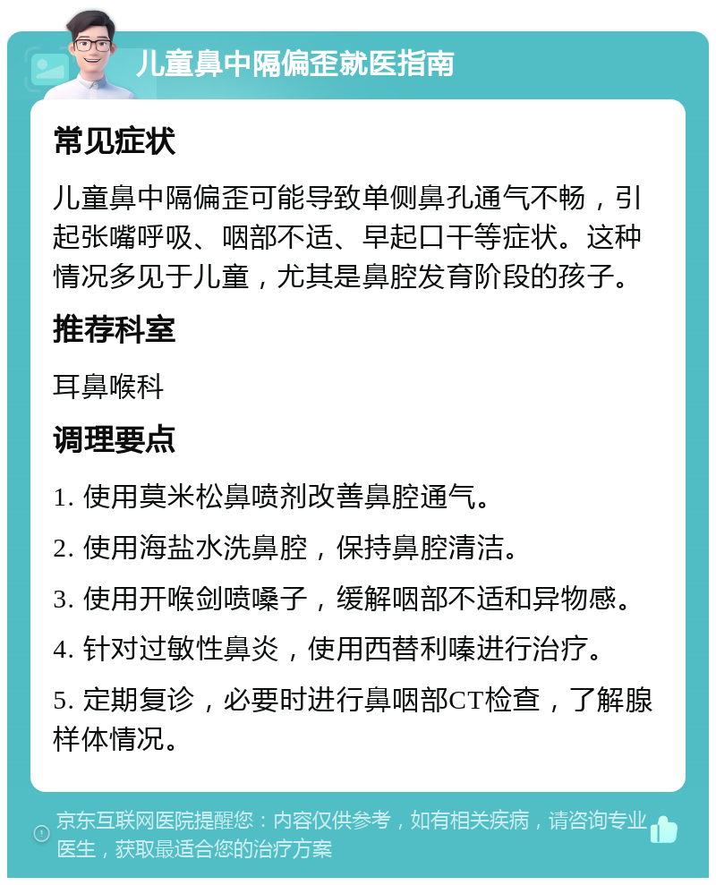 儿童鼻中隔偏歪就医指南 常见症状 儿童鼻中隔偏歪可能导致单侧鼻孔通气不畅，引起张嘴呼吸、咽部不适、早起口干等症状。这种情况多见于儿童，尤其是鼻腔发育阶段的孩子。 推荐科室 耳鼻喉科 调理要点 1. 使用莫米松鼻喷剂改善鼻腔通气。 2. 使用海盐水洗鼻腔，保持鼻腔清洁。 3. 使用开喉剑喷嗓子，缓解咽部不适和异物感。 4. 针对过敏性鼻炎，使用西替利嗪进行治疗。 5. 定期复诊，必要时进行鼻咽部CT检查，了解腺样体情况。