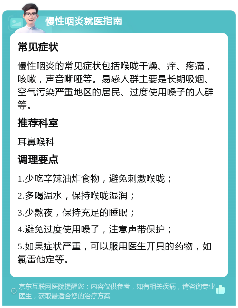 慢性咽炎就医指南 常见症状 慢性咽炎的常见症状包括喉咙干燥、痒、疼痛，咳嗽，声音嘶哑等。易感人群主要是长期吸烟、空气污染严重地区的居民、过度使用嗓子的人群等。 推荐科室 耳鼻喉科 调理要点 1.少吃辛辣油炸食物，避免刺激喉咙； 2.多喝温水，保持喉咙湿润； 3.少熬夜，保持充足的睡眠； 4.避免过度使用嗓子，注意声带保护； 5.如果症状严重，可以服用医生开具的药物，如氯雷他定等。