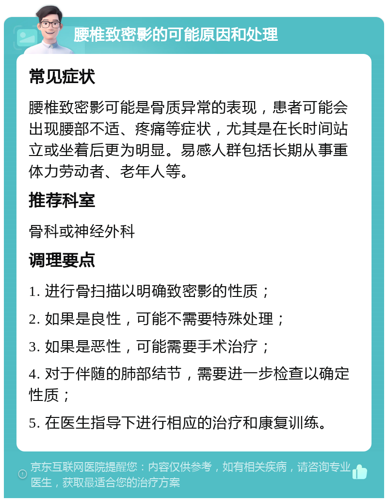 腰椎致密影的可能原因和处理 常见症状 腰椎致密影可能是骨质异常的表现，患者可能会出现腰部不适、疼痛等症状，尤其是在长时间站立或坐着后更为明显。易感人群包括长期从事重体力劳动者、老年人等。 推荐科室 骨科或神经外科 调理要点 1. 进行骨扫描以明确致密影的性质； 2. 如果是良性，可能不需要特殊处理； 3. 如果是恶性，可能需要手术治疗； 4. 对于伴随的肺部结节，需要进一步检查以确定性质； 5. 在医生指导下进行相应的治疗和康复训练。