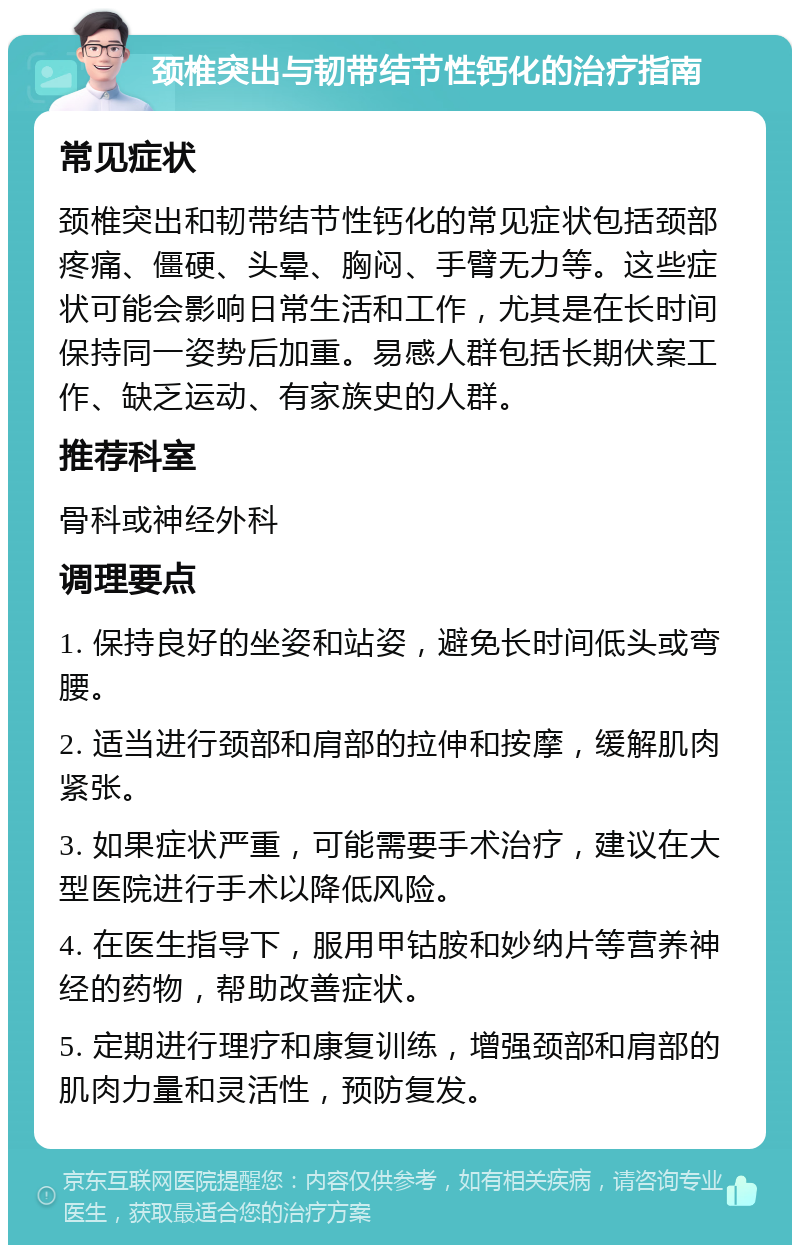 颈椎突出与韧带结节性钙化的治疗指南 常见症状 颈椎突出和韧带结节性钙化的常见症状包括颈部疼痛、僵硬、头晕、胸闷、手臂无力等。这些症状可能会影响日常生活和工作，尤其是在长时间保持同一姿势后加重。易感人群包括长期伏案工作、缺乏运动、有家族史的人群。 推荐科室 骨科或神经外科 调理要点 1. 保持良好的坐姿和站姿，避免长时间低头或弯腰。 2. 适当进行颈部和肩部的拉伸和按摩，缓解肌肉紧张。 3. 如果症状严重，可能需要手术治疗，建议在大型医院进行手术以降低风险。 4. 在医生指导下，服用甲钴胺和妙纳片等营养神经的药物，帮助改善症状。 5. 定期进行理疗和康复训练，增强颈部和肩部的肌肉力量和灵活性，预防复发。