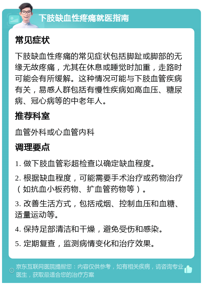 下肢缺血性疼痛就医指南 常见症状 下肢缺血性疼痛的常见症状包括脚趾或脚部的无缘无故疼痛，尤其在休息或睡觉时加重，走路时可能会有所缓解。这种情况可能与下肢血管疾病有关，易感人群包括有慢性疾病如高血压、糖尿病、冠心病等的中老年人。 推荐科室 血管外科或心血管内科 调理要点 1. 做下肢血管彩超检查以确定缺血程度。 2. 根据缺血程度，可能需要手术治疗或药物治疗（如抗血小板药物、扩血管药物等）。 3. 改善生活方式，包括戒烟、控制血压和血糖、适量运动等。 4. 保持足部清洁和干燥，避免受伤和感染。 5. 定期复查，监测病情变化和治疗效果。