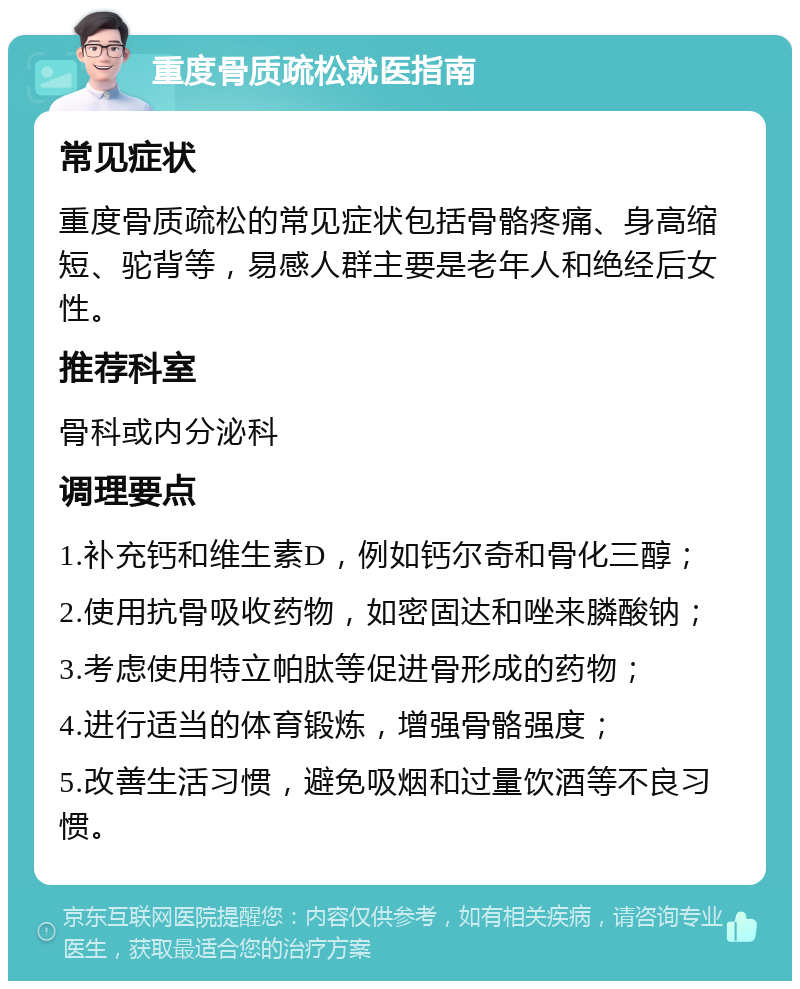 重度骨质疏松就医指南 常见症状 重度骨质疏松的常见症状包括骨骼疼痛、身高缩短、驼背等，易感人群主要是老年人和绝经后女性。 推荐科室 骨科或内分泌科 调理要点 1.补充钙和维生素D，例如钙尔奇和骨化三醇； 2.使用抗骨吸收药物，如密固达和唑来膦酸钠； 3.考虑使用特立帕肽等促进骨形成的药物； 4.进行适当的体育锻炼，增强骨骼强度； 5.改善生活习惯，避免吸烟和过量饮酒等不良习惯。