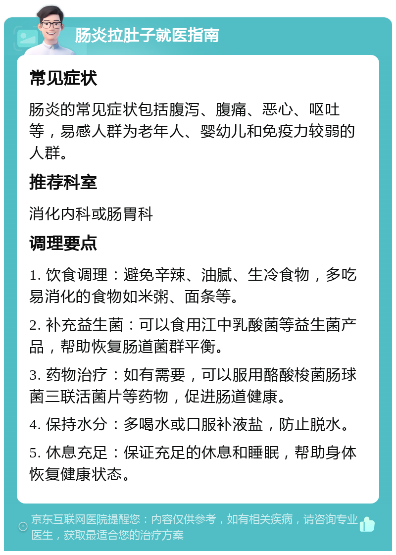 肠炎拉肚子就医指南 常见症状 肠炎的常见症状包括腹泻、腹痛、恶心、呕吐等，易感人群为老年人、婴幼儿和免疫力较弱的人群。 推荐科室 消化内科或肠胃科 调理要点 1. 饮食调理：避免辛辣、油腻、生冷食物，多吃易消化的食物如米粥、面条等。 2. 补充益生菌：可以食用江中乳酸菌等益生菌产品，帮助恢复肠道菌群平衡。 3. 药物治疗：如有需要，可以服用酪酸梭菌肠球菌三联活菌片等药物，促进肠道健康。 4. 保持水分：多喝水或口服补液盐，防止脱水。 5. 休息充足：保证充足的休息和睡眠，帮助身体恢复健康状态。