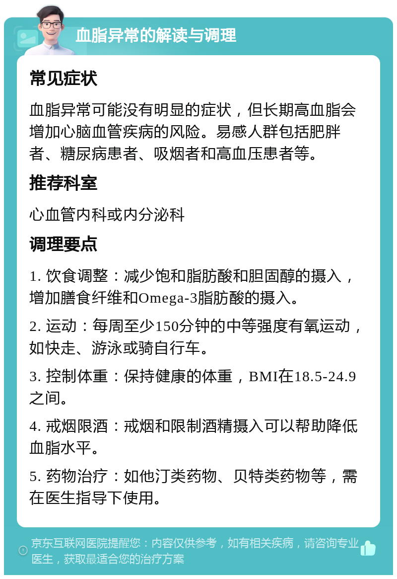 血脂异常的解读与调理 常见症状 血脂异常可能没有明显的症状，但长期高血脂会增加心脑血管疾病的风险。易感人群包括肥胖者、糖尿病患者、吸烟者和高血压患者等。 推荐科室 心血管内科或内分泌科 调理要点 1. 饮食调整：减少饱和脂肪酸和胆固醇的摄入，增加膳食纤维和Omega-3脂肪酸的摄入。 2. 运动：每周至少150分钟的中等强度有氧运动，如快走、游泳或骑自行车。 3. 控制体重：保持健康的体重，BMI在18.5-24.9之间。 4. 戒烟限酒：戒烟和限制酒精摄入可以帮助降低血脂水平。 5. 药物治疗：如他汀类药物、贝特类药物等，需在医生指导下使用。