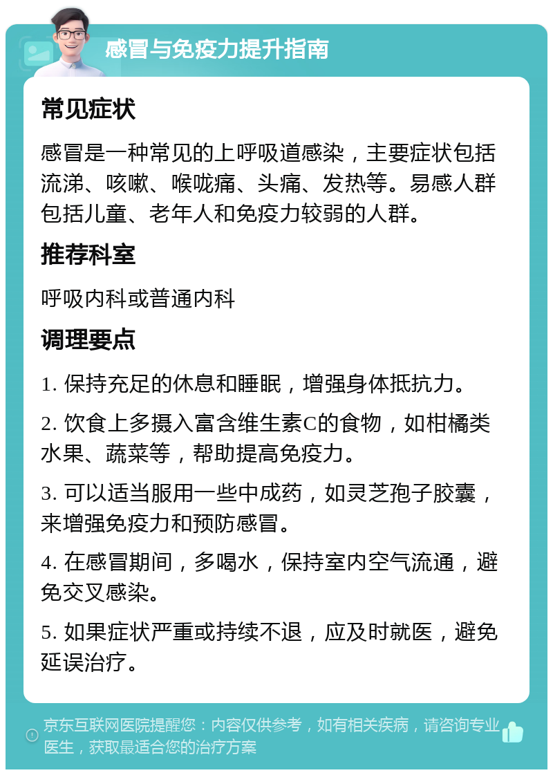 感冒与免疫力提升指南 常见症状 感冒是一种常见的上呼吸道感染，主要症状包括流涕、咳嗽、喉咙痛、头痛、发热等。易感人群包括儿童、老年人和免疫力较弱的人群。 推荐科室 呼吸内科或普通内科 调理要点 1. 保持充足的休息和睡眠，增强身体抵抗力。 2. 饮食上多摄入富含维生素C的食物，如柑橘类水果、蔬菜等，帮助提高免疫力。 3. 可以适当服用一些中成药，如灵芝孢子胶囊，来增强免疫力和预防感冒。 4. 在感冒期间，多喝水，保持室内空气流通，避免交叉感染。 5. 如果症状严重或持续不退，应及时就医，避免延误治疗。