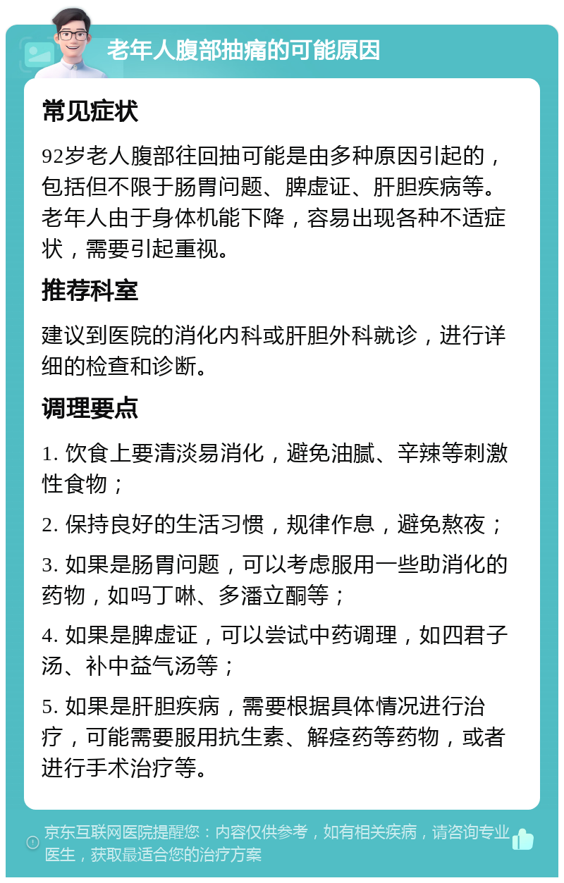 老年人腹部抽痛的可能原因 常见症状 92岁老人腹部往回抽可能是由多种原因引起的，包括但不限于肠胃问题、脾虚证、肝胆疾病等。老年人由于身体机能下降，容易出现各种不适症状，需要引起重视。 推荐科室 建议到医院的消化内科或肝胆外科就诊，进行详细的检查和诊断。 调理要点 1. 饮食上要清淡易消化，避免油腻、辛辣等刺激性食物； 2. 保持良好的生活习惯，规律作息，避免熬夜； 3. 如果是肠胃问题，可以考虑服用一些助消化的药物，如吗丁啉、多潘立酮等； 4. 如果是脾虚证，可以尝试中药调理，如四君子汤、补中益气汤等； 5. 如果是肝胆疾病，需要根据具体情况进行治疗，可能需要服用抗生素、解痉药等药物，或者进行手术治疗等。