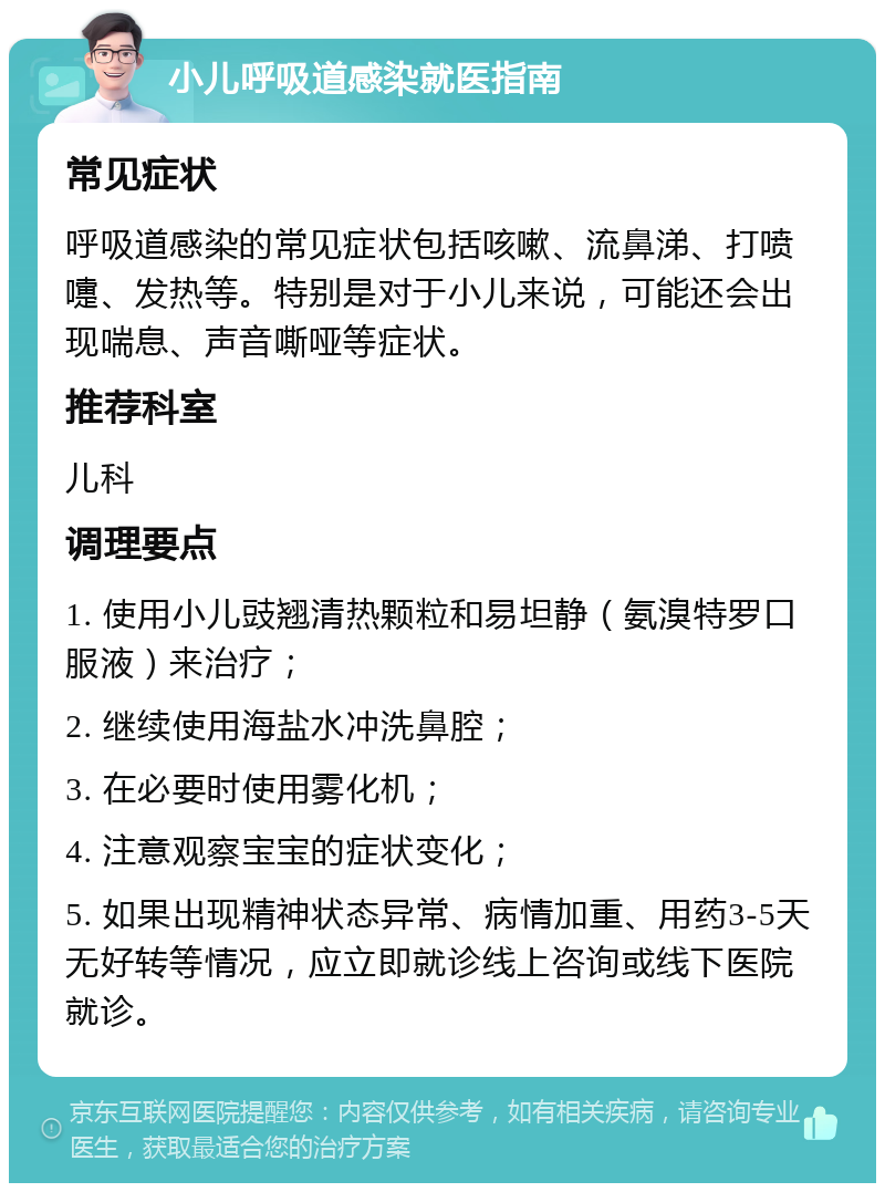 小儿呼吸道感染就医指南 常见症状 呼吸道感染的常见症状包括咳嗽、流鼻涕、打喷嚏、发热等。特别是对于小儿来说，可能还会出现喘息、声音嘶哑等症状。 推荐科室 儿科 调理要点 1. 使用小儿豉翘清热颗粒和易坦静（氨溴特罗口服液）来治疗； 2. 继续使用海盐水冲洗鼻腔； 3. 在必要时使用雾化机； 4. 注意观察宝宝的症状变化； 5. 如果出现精神状态异常、病情加重、用药3-5天无好转等情况，应立即就诊线上咨询或线下医院就诊。