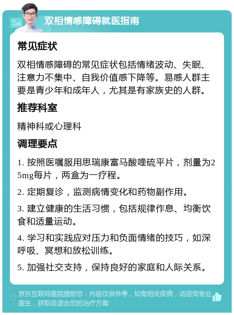 双相情感障碍就医指南 常见症状 双相情感障碍的常见症状包括情绪波动、失眠、注意力不集中、自我价值感下降等。易感人群主要是青少年和成年人，尤其是有家族史的人群。 推荐科室 精神科或心理科 调理要点 1. 按照医嘱服用思瑞康富马酸喹硫平片，剂量为25mg每片，两盒为一疗程。 2. 定期复诊，监测病情变化和药物副作用。 3. 建立健康的生活习惯，包括规律作息、均衡饮食和适量运动。 4. 学习和实践应对压力和负面情绪的技巧，如深呼吸、冥想和放松训练。 5. 加强社交支持，保持良好的家庭和人际关系。