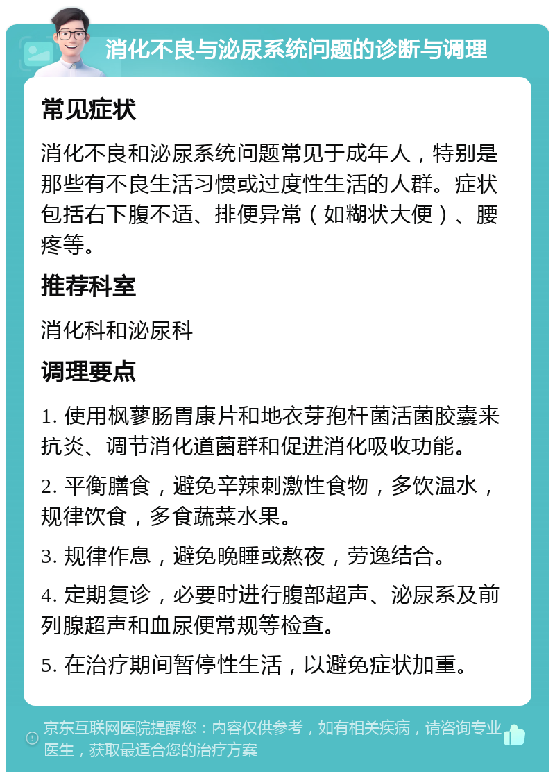 消化不良与泌尿系统问题的诊断与调理 常见症状 消化不良和泌尿系统问题常见于成年人，特别是那些有不良生活习惯或过度性生活的人群。症状包括右下腹不适、排便异常（如糊状大便）、腰疼等。 推荐科室 消化科和泌尿科 调理要点 1. 使用枫蓼肠胃康片和地衣芽孢杆菌活菌胶囊来抗炎、调节消化道菌群和促进消化吸收功能。 2. 平衡膳食，避免辛辣刺激性食物，多饮温水，规律饮食，多食蔬菜水果。 3. 规律作息，避免晚睡或熬夜，劳逸结合。 4. 定期复诊，必要时进行腹部超声、泌尿系及前列腺超声和血尿便常规等检查。 5. 在治疗期间暂停性生活，以避免症状加重。