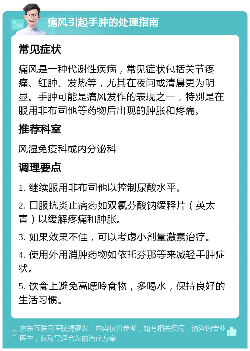 痛风引起手肿的处理指南 常见症状 痛风是一种代谢性疾病，常见症状包括关节疼痛、红肿、发热等，尤其在夜间或清晨更为明显。手肿可能是痛风发作的表现之一，特别是在服用非布司他等药物后出现的肿胀和疼痛。 推荐科室 风湿免疫科或内分泌科 调理要点 1. 继续服用非布司他以控制尿酸水平。 2. 口服抗炎止痛药如双氯芬酸钠缓释片（英太青）以缓解疼痛和肿胀。 3. 如果效果不佳，可以考虑小剂量激素治疗。 4. 使用外用消肿药物如依托芬那等来减轻手肿症状。 5. 饮食上避免高嘌呤食物，多喝水，保持良好的生活习惯。