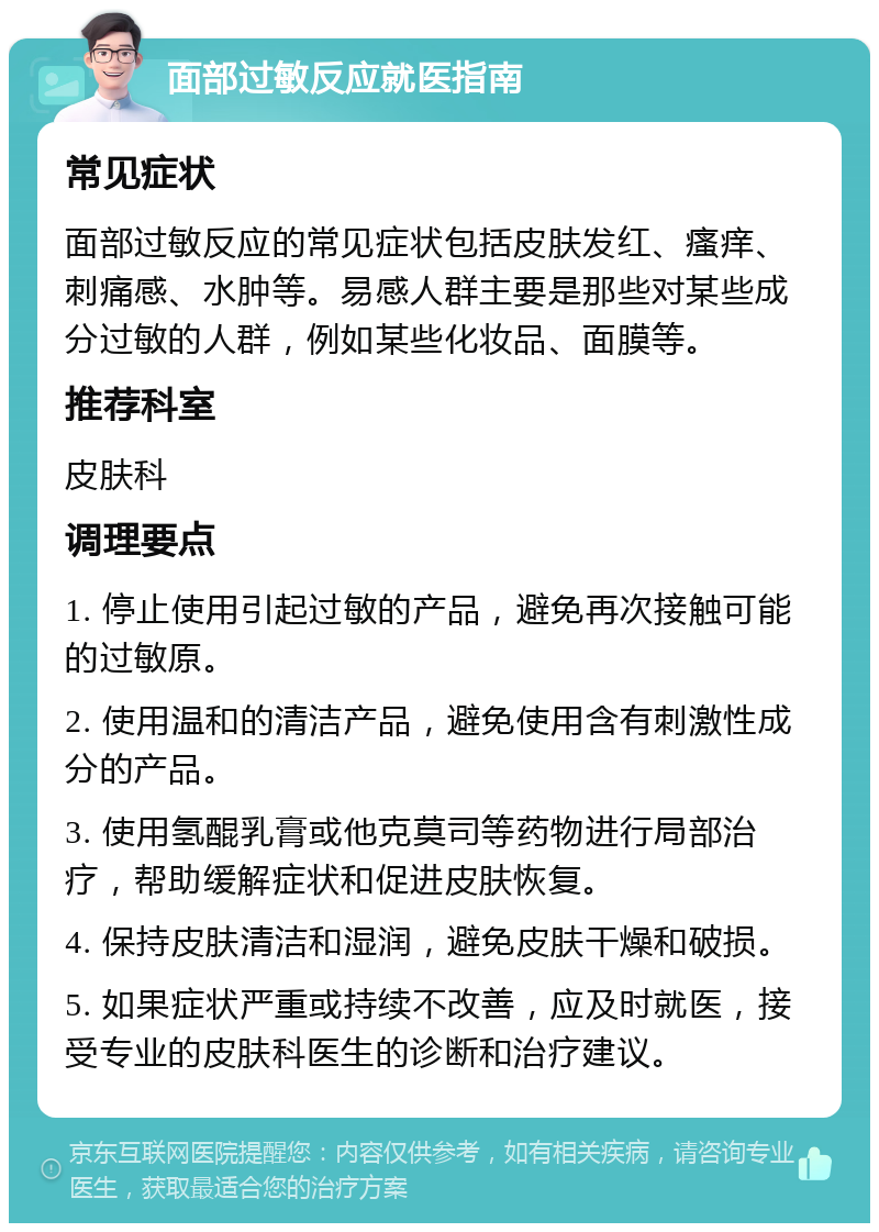 面部过敏反应就医指南 常见症状 面部过敏反应的常见症状包括皮肤发红、瘙痒、刺痛感、水肿等。易感人群主要是那些对某些成分过敏的人群，例如某些化妆品、面膜等。 推荐科室 皮肤科 调理要点 1. 停止使用引起过敏的产品，避免再次接触可能的过敏原。 2. 使用温和的清洁产品，避免使用含有刺激性成分的产品。 3. 使用氢醌乳膏或他克莫司等药物进行局部治疗，帮助缓解症状和促进皮肤恢复。 4. 保持皮肤清洁和湿润，避免皮肤干燥和破损。 5. 如果症状严重或持续不改善，应及时就医，接受专业的皮肤科医生的诊断和治疗建议。